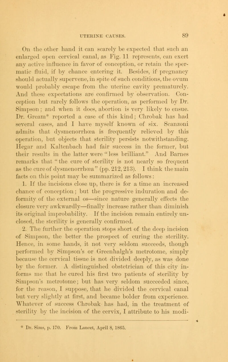 On the other hand it can searely be expected that such an enlarged open cervical canal, as Fig. 11 represents, can exert any active influence in favor of conception, or retain the sper- matic fluid, if by chance entering it. Besides, if pregnancy should actually supervene, in spite of such conditions, the ovum would probably escape from the uterine cavit}^ prematurely. And these expectations are confirmed by observation. Con- ception but rarely follows tlie operation, as performed by Dr. Simpson; and when it does, abortion is very likely to ensue. Dr. Gream* reported a case of this kind; Chrobak has had several cases, and I have myself known of six. Scanzoni admits that dysmenorrhoea is frequently relieved by this operation, but objects that sterility persists notwithstanding. Hegar and Kaltenbach had fair success in the former, but their results in the latter were  less brilliant. And Barnes remarks that  the cure of sterility is not nearly so frequent as the cure of dysmenorrhoea (pp. 212, 213). I think the main facts on this point may be summarized as follows: 1. If the incisions close up, there is for a time an increased chance of conception; but the progressive induration and de- formity of the external os—since nature generally effects the closure very awkwardly—finally increase rather than diminish its original improbability. If the incision remain entirely un- closed, the sterility is generally confirmed. 2. The further the operation stops short of the deep incision of Simpson, the better the prospect of curing the sterility. Hence, in some hands, it not very seldom succeeds, though performed by Simpson's or Greenhalgh's metrotome, simply because the cervical tissue is not divided deeply, as was done by the former. A distinguished obstetrician of this city in- forms me that he cured his first two patients of sterility by Simpson's metrotome; but has very seldom succeeded since, for the reason, I suppose, that he divided the cervical canal but very slightly at first, and became bolder from experience. Whatever of success Chrobak has had, in the treatment of sterility by the incision of the cervix, I attribute to his modi- * Dr. Sims, p. 170. From Lancet, April 8, 1865.
