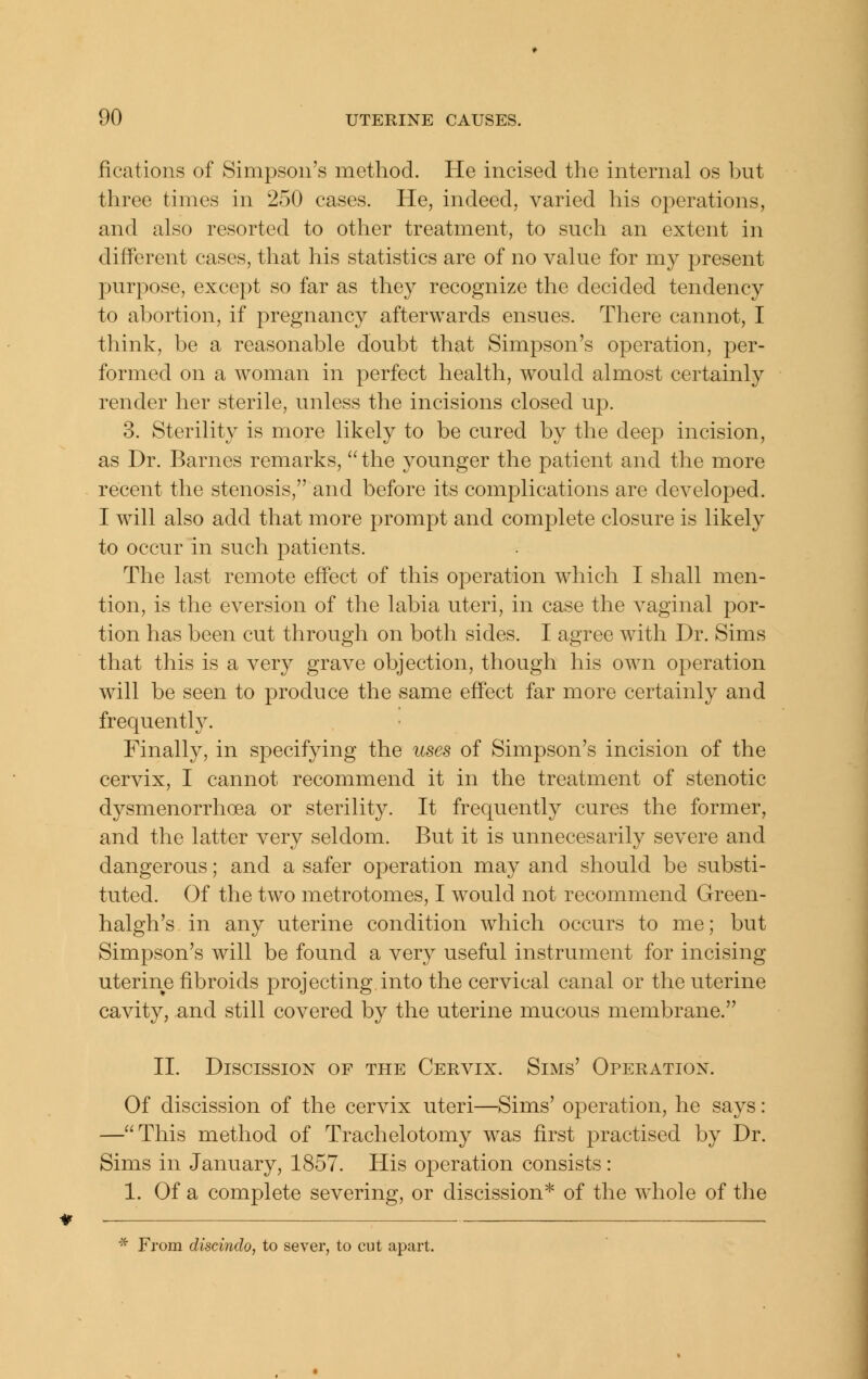 fications of Simpson's method. He incised the internal os but three times in 250 cases. He, indeed, varied his operations, and also resorted to other treatment, to such an extent in different cases, that his statistics are of no value for my present purpose, except so far as they recognize the decided tendency to abortion, if pregnancy afterwards ensues. There cannot, I think, be a reasonable doubt that Simpson's operation, per- formed on a woman in perfect health, would almost certainly render her sterile, unless the incisions closed up. 3. Sterility is more likely to be cured by the deep incision, as Dr. Barnes remarks,  the younger the patient and the more recent the stenosis, and before its complications are developed. I will also add that more prompt and complete closure is likely to occur in such patients. The last remote effect of this operation which I shall men- tion, is the eversion of the labia uteri, in case the vaginal por- tion has been cut through on both sides. I agree with Dr. Sims that this is a very grave objection, though his own operation will be seen to produce the same effect far more certainly and frequentl}^ Finally, in specifying the uses of Simpson's incision of the cervix, I cannot recommend it in the treatment of stenotic dysmenorrhoea or sterility. It frequently cures the former, and the latter very seldom. But it is unnecesarily severe and dangerous; and a safer operation may and should be substi- tuted. Of the two metrotomes, I would not recommend Green- halgh's in any uterine condition which occurs to me; but Simpson's will be found a very useful instrument for incising uterine fibroids projecting into the cervical canal or the uterine cavity, and still covered by the uterine mucous membrane. II. Discission of the Cervix. Sims' Operation. Of discission of the cervix uteri—Sims' operation, he says: —This method of Trachelotomy was first practised by Dr. Sims in January, 1857. His operation consists: 1. Of a complete severing, or discission* of the whole of the * From discindo, to sever, to cut apart.