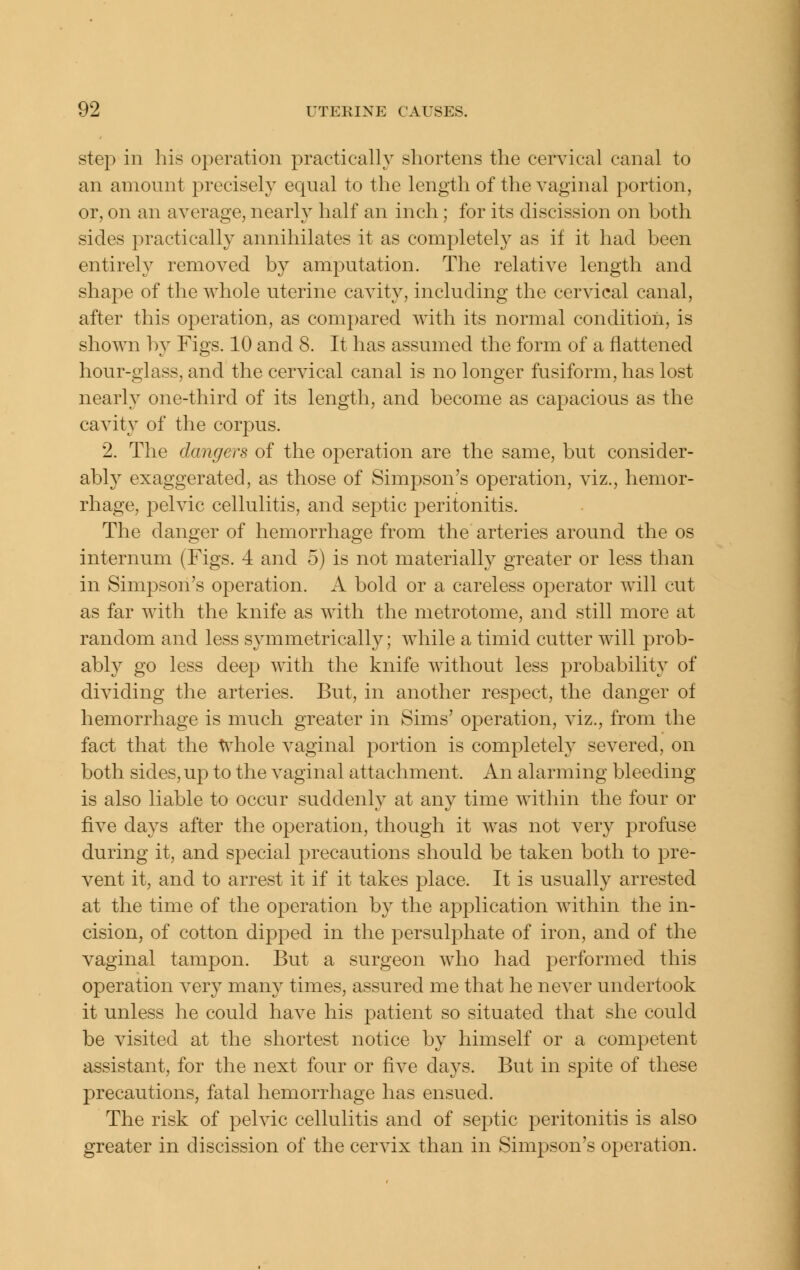 step in his operation practically shortens the cervical canal to an amount precisely equal to the length of the vaginal portion, or, on an average, nearly half an inch; for its discission on both sides practically annihilates it as completely as if it had been entirely removed by amputation. The relative length and shape of the whole uterine cavity, including the cervical canal, after this operation, as compared with its normal condition, is shown by Figs. 10 and 8. It has assumed the form of a flattened hour-glass, and the cervical canal is no longer fusiform, has lost nearly one-third of its length, and become as capacious as the cavity of the corpus. 2. The dangers of the operation are the same, but consider- ably exaggerated, as those of Simpson's operation, viz., hemor- rhage, pelvic cellulitis, and septic peritonitis. The danger of hemorrhage from the arteries around the os internum (Figs. 4 and 5) is not materially greater or less than in Simpson's operation. A bold or a careless operator will cut as far with the knife as with the metrotome, and still more at random and less symmetrically; while a timid cutter will prob- ably go less deep with the knife without less probability of dividing the arteries. But, in another respect, the danger of hemorrhage is much greater in Sims' operation, viz., from the fact that the t^^hole vaginal portion is completely severed, on both sides, up to the vaginal attachment. An alarming bleeding is also liable to occur suddenly at any time within the four or five days after the operation, though it was not very profuse during it, and special precautions should be taken both to pre- vent it, and to arrest it if it takes place. It is usually arrested at the time of the operation by the application within the in- cision, of cotton dipped in the persulphate of iron, and of the vaginal tampon. But a surgeon who had performed this operation very many times, assured me that he never undertook it unless he could have his patient so situated that she could be visited at the shortest notice by himself or a competent assistant, for the next four or five days. But in spite of these precautions, fatal hemorrhage has ensued. The risk of pelvic cellulitis and of septic peritonitis is also greater in discission of the cervix than in Simpson's operation.