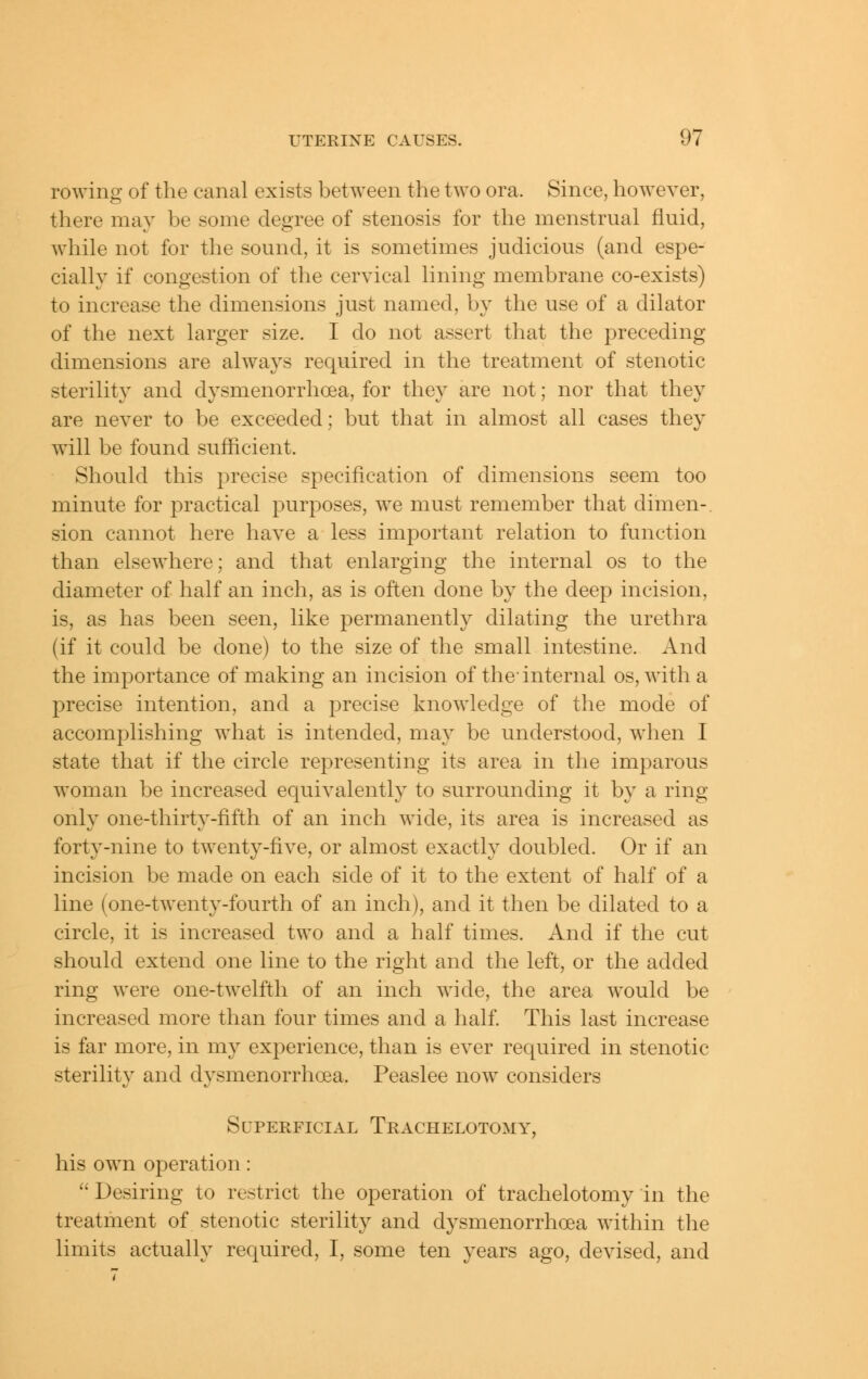 rowing of the canal exists between the two ora. Since, however, there may be some degree of stenosis for the menstrual fluid, while not for the sound, it is sometimes judicious (and espe- cially if congestion of the cervical lining membrane co-exists) to increase the dimensions just named, by the use of a dilator of the next larger size. I do not assert that the preceding dimensions are always required in the treatment of stenotic sterility and dysmenorrhoea, for they are not; nor that they are never to be exceeded; but that in almost all cases they will be found sufficient. Should this precise specification of dimensions seem too minute for practical purposes, we must remember that dimen-. sion cannot here have a less important relation to function than elsewhere; and that enlarging the internal os to the diameter of half an inch, as is often done by the deep incision, is, as has been seen, like permanently dilating the urethra (if it could be done) to the size of the small intestine. And the importance of making an incision of the-internal os, witha precise intention, and a precise knowledge of the mode of accomplishing what is intended, may be understood, when I state that if the circle representing its area in the imparous woman be increased equivalently to surrounding it by a ring only one-thirty-fifth of an inch wide, its area is increased as forty-nine to twenty-five, or almost exactly doubled. Or if an incision be made on each side of it to the extent of half of a line (one-twenty-fourth of an inch), and it then be dilated to a circle, it is increased two and a half times. And if the cut should extend one line to the right and the left, or the added ring were one-twelfth of an inch wide, the area would be increased more than four times and a half. This last increase is far more, in my experience, than is ever required in stenotic sterility and dysmenorrhoea. Peaslee now considers SUPERFICIAL Trachelotomy, his own operation:  Desiring to restrict the operation of trachelotomy in the treatment of stenotic sterility and dysmenorrhoea within the limits actually required, I, some ten years ago, devised, and