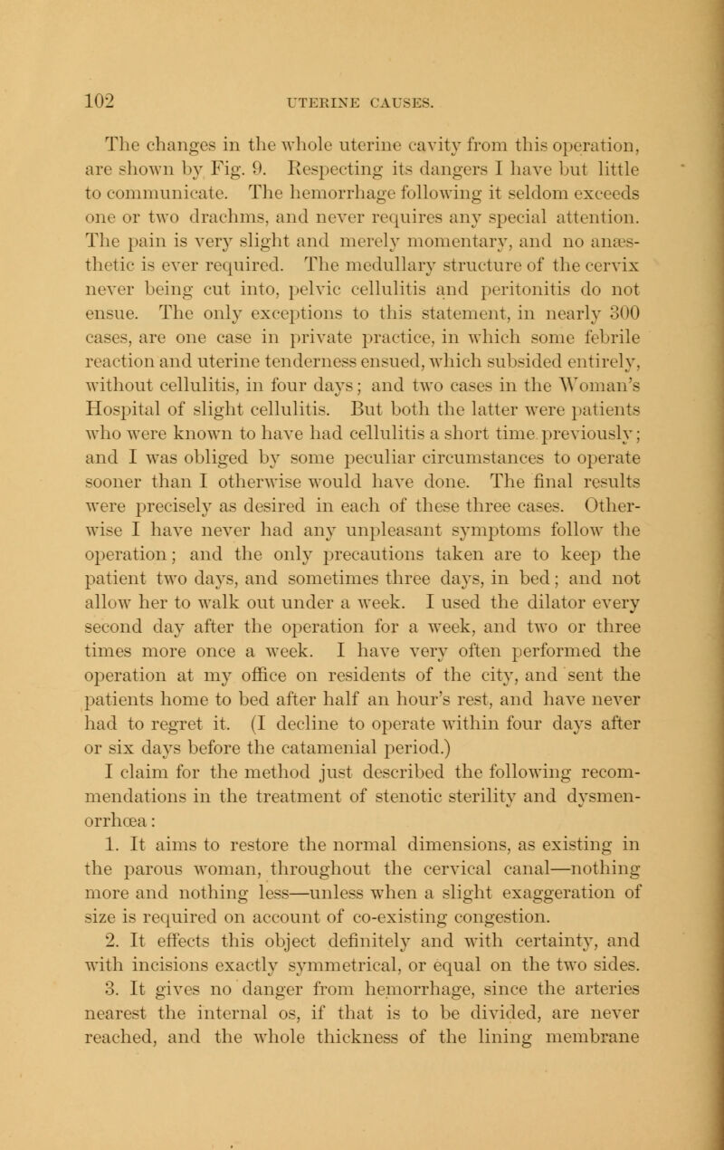 The changes in the whole uterine cavit}^ from this operation, are shown by Fig. 9. Respecting its dangers I have but Httle to communicate. The hemorrhage following it seldom exceeds one or two drachms, and never requires any special attention. The pain is very slight and merely momentary, and no anaes- thetic is ever required. The medullary structure of the cervix never being cut into, pelvic cellulitis and peritonitis do not ensue. The only exceptions to this statement, in nearly 300 cases, are one case in private practice, in which some febrile reaction and uterine tenderness ensued, which subsided entirely, without cellulitis, in four days; and two cases in the Woman's Hospital of slight cellulitis. But both the latter were patients who w^ere knowm to have had cellulitis a short time previously; and I was obliged by some peculiar circumstances to operate sooner than I otherwise would have done. The final results were precisely as desired in each of these three cases. Other- wise I have never had any unpleasant symptoms follow the operation; and the only precautions taken are to keep the patient two days, and sometimes three days, in bed; and not allow her to walk out under a week. I used the dilator every second day after the operation for a w^eek, and two or three times more once a week. I have very often performed the operation at my office on residents of the city, and sent the patients home to bed after half an hour's rest, and have never had to regret it. (I decline to operate within four days after or six days before the catamenial 2:»eriod.) I claim for the method just described the following recom- mendations in the treatment of stenotic sterility and dysmen- orrhoea: 1. It aims to restore the normal dimensions, as existing in the parous woman, throughout the cervical canal—nothing more and nothing less—unless when a slight exaggeration of size is required on account of co-existing congestion. 2. It effects this object definitely and with certainty, and with incisions exactly symmetrical, or equal on the two sides. 3. It gives no danger from hemorrhage, since the arteries nearest the internal os, if that is to be divided, are never reached, and the whole thickness of the lining membrane