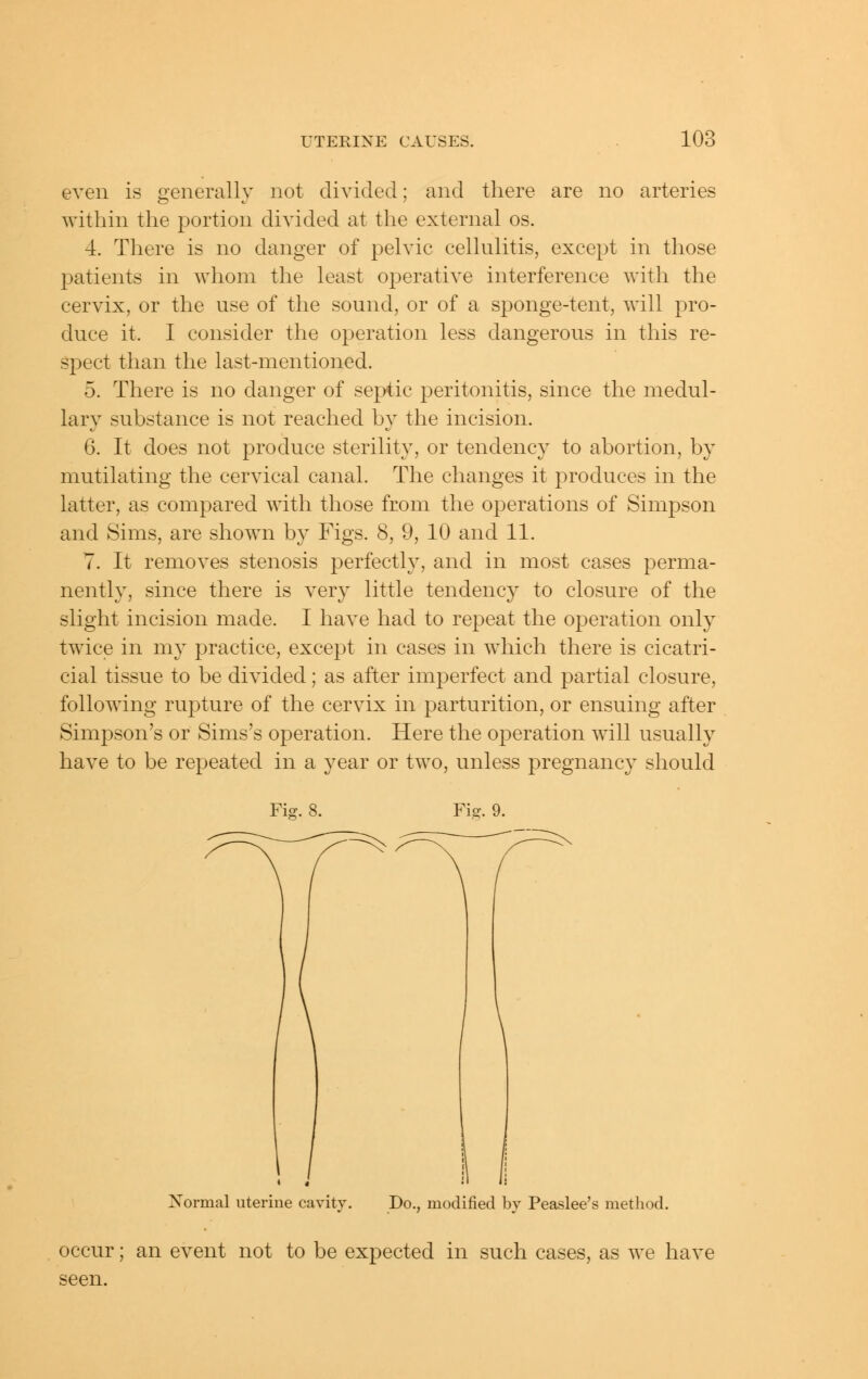 even is generally not divided; and there are no arteries within the portion divided at the external os. 4. There is no danger of pelvic cellulitis, except in those patients in whom the least operative interference with the cervix, or the use of the sound, or of a sponge-tent, will pro- duce it. I consider the operation less dangerous in this re- spect than the last-mentioned. 5. There is no danger of septic peritonitis, since the medul- lary substance is not reached by the incision. 6. It does not produce sterility, or tendency to abortion, by mutilating the cervical canal. The changes it produces in the latter, as compared with those from the operations of Simpson and Sims, are shown by Figs. 8, 9, 10 and 11. 7. It removes stenosis perfectly, and in most cases perma- nently, since there is very little tendency to closure of the slight incision made. I have had to repeat the operation only twice in my practice, except in cases in which there is cicatri- cial tissue to be divided; as after imperfect and partial closure, following rupture of the cervix in parturition, or ensuing after Simpson's or Sims's operation. Here the operation will usually have to be repeated in a year or two, unless pregnancy should Fi- 8 Xormal uterine cavity. Do., modified bv Peaslee's method. occur; an event not to be expected in such cases, as we have seen.