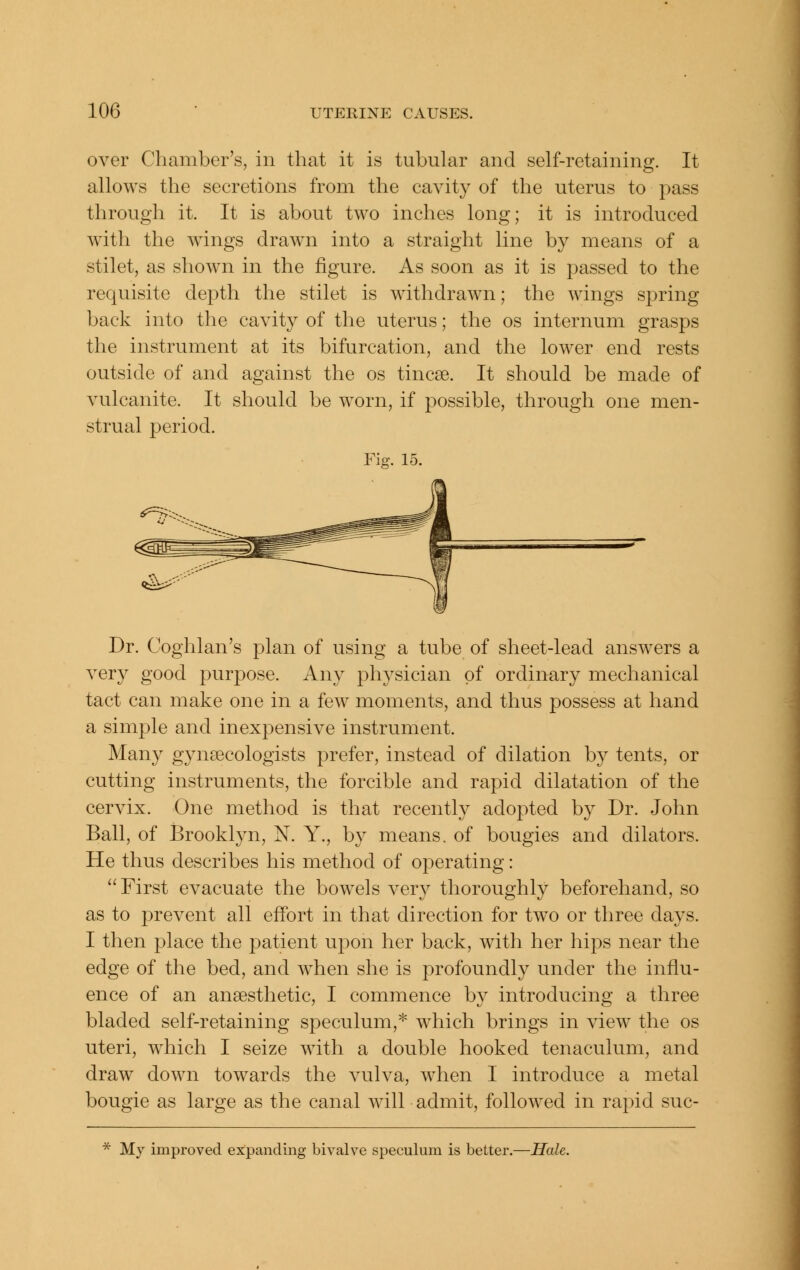 over Chamber's, in that it is tubular and self-retaining. It allows the secretions from the cavity of the uterus to pass through it. It is about two inches long; it is introduced with the wings drawn into a straight line by means of a stilet, as shown in the figure. As soon as it is passed to the requisite depth the stilet is withdrawn; the wings spring back into the cavity of the uterus; the os internum grasps the instrument at its bifurcation, and the lower end rests outside of and against the os tincse. It should be made of vulcanite. It should be worn, if possible, through one men- strual period. Fig. 15. Dr. Coghlan's plan of using a tube of sheet-lead answers a very good purpose. Any physician of ordinary mechanical tact can make one in a few moments, and thus possess at hand a simple and inexpensive instrument. Many gynaecologists prefer, instead of dilation by tents, or cutting instruments, the forcible and rapid dilatation of the cervix. One method is that recently adopted by Dr. John Ball, of Brooklyn, N. Y., b}' means, of bougies and dilators. He thus describes his method of operating: First evacuate the bowels very thoroughly beforehand, so as to prevent all effort in that direction for two or three days. I then place the patient upon her back, with her hips near the edge of the bed, and when she is profoundly under the influ- ence of an anaesthetic, I commence by introducing a three bladed self-retaining speculum,* which brings in view the os uteri, which I seize with a double hooked tenaculum, and draw down towards the vulva, when I introduce a metal bougie as large as the canal will admit, followed in rapid suc- * My improved expanding bivalve speculum is better.—Hale.