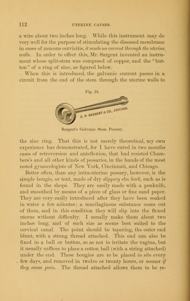 a wire about two inches long. While this instrument may do very well for the purpose of stimulating the diseased membrane in cases of mucous cervicitis, it sends no current through the uterine ivalls. In order to effect this, Mr. Sargent invented an instru- ment whose split-stem was composed of coj^per, and the but- ton of a ring of zinc, as figured below. When this is introduced, the galvanic current passes in a circuit from the end of the stem through the uterine walls to Fig. 18. Sargent's Galvanic Stem Pessary. the zinc ring. That this is not merely theoretical, my own experience has demonstrated, for I have cured in two months cases of retroversion and anteflexion, that had resisted Cham- bers's and all other kinds of pessaries, in the hands of the most noted gynaecologists of Xew York, Cincinnati, and Chicago. Better often, than an}^ intra-uterine pessary, however, is the simple bougie, or tent, made of dry slippery elm hark, such as is found in the shops. They are easily made with a penknife, and smoothed by means of a piece of glass or fine sand paper. They are very easily introduced after they have been soaked in water a few minutes; a mucilaginous substance oozes out of them, and in this condition they will slip into the flexed uterus without difficulty. I usually make them about two inches long, and of such size as seems best suited to the cervical canal. The point should be tapering, the outer end blunt, with a strong thread attached. This end can also be fixed in a ball or button, so as not to irritate the vagina, but it usually suffices to place a cotton ball (with a string attached) under the end. These bougies are to be placed in. situ every few days, and removed in twelve or twenty hours, or sooner if they cause jxtin. The thread attached allows them to be re-