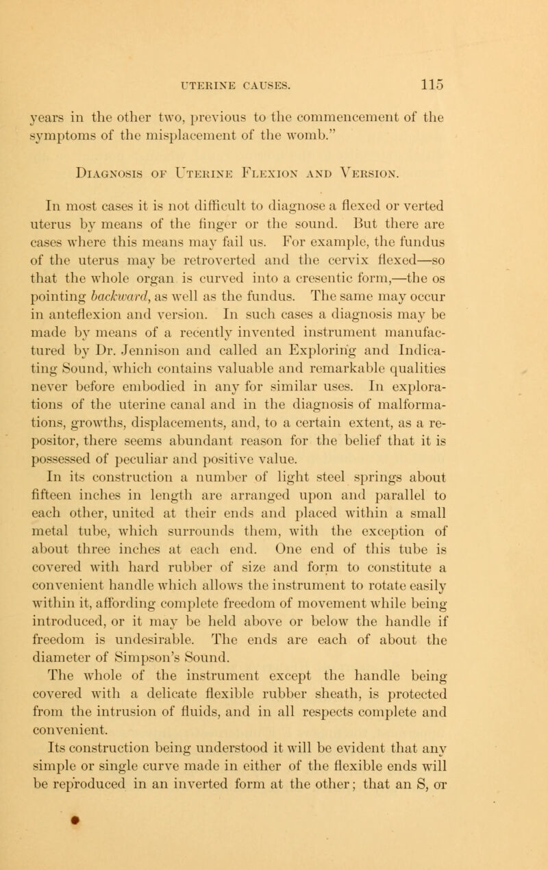 years in the other two, previous to the commencement of the symptoms of the misplacement of the womb. Diagnosis of Uterine Flexion and Version. In most cases it is not difficult to diagnose a flexed or verted uterus by means of the finger or the sound. But there are cases where this means may fail us. For example, the fundus of the uterus may be retroverted and the cervix flexed—so that the whole organ is curved into a cresentic form,—the os pointing backward, as well as the fundus. The same may occur in anteflexion and version. In such cases a diagnosis may be made by means of a recently invented instrument manufac- tured by Dr. Jennison and called an Exploring and Indica- ting Sound, which contains valuable and remarkable qualities never before embodied in any for similar uses. In explora- tions of the uterine canal and in the diagnosis of malforma- tions, growths, displacements, and, to a certain extent, as a re- positor, there seems abundant reason for the belief that it is possessed of peculiar and positive value. In its construction a number of light steel springs about fifteen inches in length are arranged upon and parallel to each other, united at their ends and placed w^ithin a small metal tube, which surrounds them, with the exception of about three inches at each end. One end of this tube is covered with hard rubber of size and form to constitute a convenient handle which allows the instrument to rotate easily within it, affording complete freedom of movement while being introduced, or it may be held above or below the handle if freedom is undesirable. The ends are each of about the diameter of Simpson's Sound. The whole of the instrument except the handle being- covered with a delicate flexible rubber sheath, is protected from the intrusion of fluids, and in all respects complete and convenient. Its construction being understood it will be evident that any simple or single curve made in either of the flexible ends will be reproduced in an inverted form at the other; that an S, ot