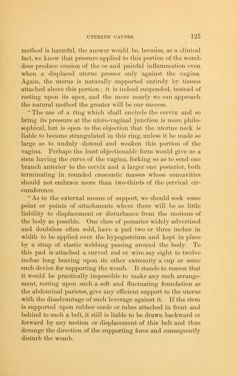 method is harmful, the answer would be, because, as a clinical fact, we know that pressure applied to this portion of the womb does produce erosion of the os and painful inflammation even when a displaced uterus presses only against the vagina. Again, the uterus is naturally supported entirely by tissues attached above this portion; it is indeed suspended, instead of resting upon its apex, and the more nearly we can approach the natural method the greater will be our success.  The use of a ring which shall encircle the cervix and so bring its pressure at the utero-vaginal junction is more philo- sophical, but is open to the objection that the uterine neck is liable to become strangulated in this ring, unless it be made so large as to unduly distend and weaken this portion of the vagina. Perhaps the least objectionable form would give us a stem having the curve of the vagina, forking so as to send one branch anterior to the cervix and a larger one posterior, both terminating in rounded crescentic masses whose concavities should not embrace more than two-thirds of the cervical cir- cumference.  As to the external means of support, we should seek some point or points of attachments where there will be as little liability to displacement or disturbance from the motions of the body as possible. One class of pessaries widely advertised and doubtless often sold, have a pad two or three inches in width to be applied over the hypogastrium and kept in place by a strap of elastic webbing passing around the body. To this pad is attached a curved rod or wire say eight to twelve inches long bearing upon its other extremity a cup or some such device for supporting the womb. It stands to reason that it would be practically impossible to make any such arrange- ment, resting upon such a soft and fluctuating foundation as the abdominal parietes, give any efficient support to the uterus with the disadvantage of such leverage against it. If the stem is supported upon rubber cords or tubes attached in front and behind to such a belt, it still is liable to be drawn backward or forward by any motion or displacement of this belt and thus derange the direction of the supporting force and consequently disturb the womb.