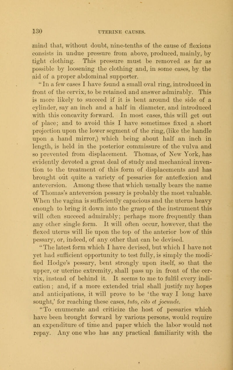 mind that, without doubt, nine-tenths of the cause of flexions consists in undue pressure from above, produced, mainly, by tight clothing. This pressure must be removed as far as possible by loosening the clothing and, in some cases, by the aid of a proper abdominal supporter.  In a few cases I have found a small oval ring, introduced in front of the cervix, to be retained and answer admirably. This is more likely to succeed if it is bent around the side of a cylinder, say an inch and a half in diameter, and introduced with this concavity forward. In most cases, this will get out of place; and to avoid this I have sometimes fixed a short projection upon the lower segment of the ring, (like the handle upon a hand mirror,) which being about half an inch in length, is held in the posterior commissure of the vulva and so prevented from displacement. Thomas, of New York, has evidently devoted a great deal of study and mechanical inven- tion to the treatment of this form of displacements and has brought out quite a variety of pessaries for anteflexion and anteversion. Among these that which usually bears the name of Thomas's anteversion pessary is probably the most valuable. When the vagina is sufficiently capacious and the uterus heavy enough to bring it down into the grasp of the instrument this will often succeed admirably; perhaps more frequently than any other single form. It will often occur, however, that the flexed uterus will lie ujDon the top of the anterior bow of this pessary, or, indeed, of any other that can be devised.  The latest form which I have devised, but which I have not yet had sufficient opportunity to test fully, is simply the modi- fied Hodge's pessary, bent strongly upon itself, so that the upper, or uterine extremity, shall pass up in front of the cer- vix, instead of behind it. It seems to me to fulfil every indi- cation ; and, if a more extended trial shall justify my hopes and anticipations, it will prove to be 'the way I long have sought,' for reaching these cases, tuto, cito et jocunde. To enumerate and criticize the host of pessaries which have been brought forward by various persons, would require an expenditure of time and paper which the labor would not repay. Any one who has an}^ practical familiarity with the