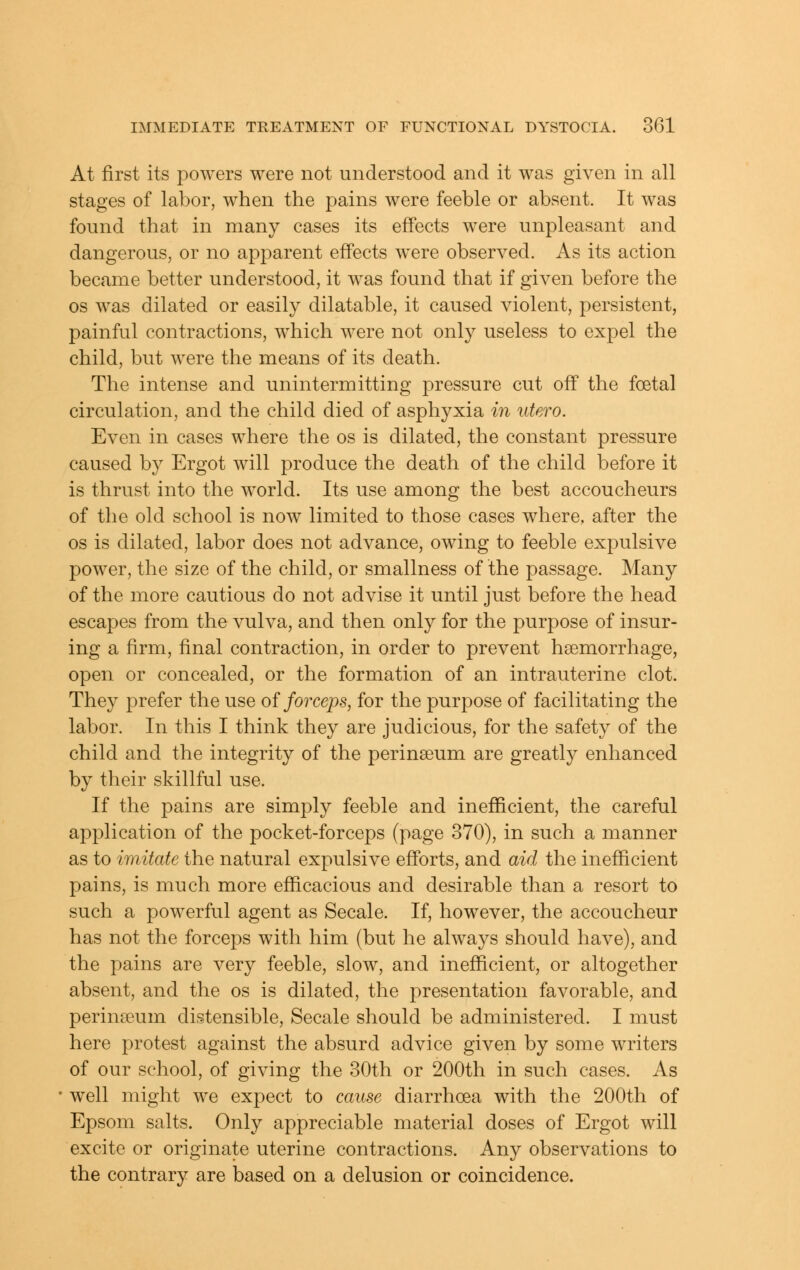 At first its powers were not understood and it was given in all stages of labor, when the pains were feeble or absent. It was found that in many cases its effects were unpleasant and dangerous, or no apjDarent effects were observed. As its action became better understood, it was found that if given before the OS was dilated or easily dilatable, it caused violent, persistent, painful contractions, which were not only useless to expel the child, but were the means of its death. The intense and unintermitting pressure cut off the foetal circulation, and the child died of asphyxia in utero. Even in cases where the os is dilated, the constant pressure caused by Ergot will produce the death of the child before it is thrust into the world. Its use among the best accoucheurs of the old school is now limited to those cases where, after the OS is dilated, labor does not advance, owing to feeble expulsive power, the size of the child, or smallness of the passage. Many of the more cautious do not advise it until just before the head escapes from the vulva, and then only for the purpose of insur- ing a firm, final contraction, in order to prevent haemorrhage, open or concealed, or the formation of an intrauterine clot. They prefer the use of forceps, for the purpose of facilitating the labor. In this I think they are judicious, for the safety of the child and the integrity of the perinseum are greatly enhanced by their skillful use. If the pains are simply feeble and inefficient, the careful application of the pocket-forceps (page 370), in such a manner as to imitate the natural expulsive efforts, and aid the inefficient pains, is much more efficacious and desirable than a resort to such a powerful agent as Secale. If, however, the accoucheur has not the forceps with him (but he always should have), and the pains are very feeble, slow, and inefficient, or altogether absent, and the os is dilated, the presentation favorable, and perinteum distensible, Secale should be administered. I must here protest against the absurd advice given by some writers of our school, of giving the 30th or 200th in such cases. As well might we expect to cause diarrhoea with the 200th of Epsom salts. Only appreciable material doses of Ergot will excite or originate uterine contractions. Any observations to the contrary are based on a delusion or coincidence.