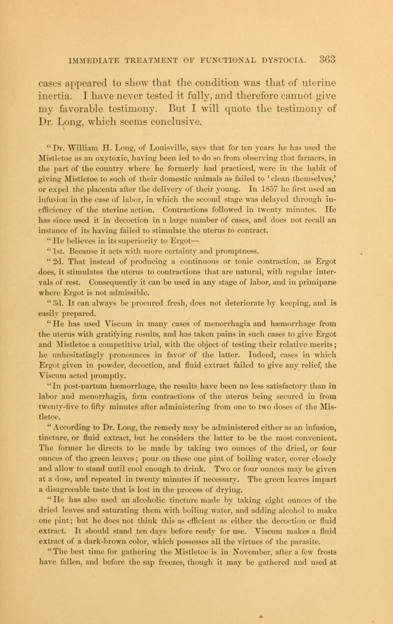 cases appeared to show that the condition was that of uterine inertia. I have never tested it fully, and therefore cannot give my favorable testimony. But I will quote the testimony of Dr. Long, which seems conclusive.  Dr. William H. Long, of Louisville, says that for ten years lie has used the Mistletoe as an oxytoxic, having been led to do so from observing that farmers, in the part of the country where he formerly had practiced, were in the habit of giving Mistletoe to such of their domestic animals as failed to * clean themselves,' or expel the placenta after the delivery of their young. In 1857 he first used an infusion in the case of labor, in which the second stage was delayed through in- efficiency of the uterine action. Contractions followed in twenty minutes. He has since used it in decoction in a large number of cases, and does not recall an instance of its having failed to stimulate the uterus to contract.  He believes in its superiority to Ergot—  1st. Because it acts with more certainty and promptness.  2d. That instead of producing a continuous or tonic contraction, as Ergot does, it stimulates the uterus to contractions that are natural, with regular inter- vals of rest. Consequently it can be used in any stage of labor, and in primiparae where Ergot is not admissible.  3d, It can always be procured fresh, does not deteriorate by keeping, and is easily prepared.  He has used Viscura in many cases of menorrhagia and haemorrhage from the uterus with gratifying results, and has taken pains in such cases to give Ergot and Mistletoe a competitive trial, with the object of testing their relative merits; he unhesitatingly pronounces in favor' of the latter. Indeed, cases in which Ergot given in powder, decoction, and fluid extract failed to give any relief, the Viscum acted promptly. In post-partum haemorrhage, the results have been no less satisfactory than in labor and menorrhagia, firm contractions of the uterus being secured in from twenty-five to fifty minutes after administering from one to two doses of the Mis- tletoe.  According to Dr. Long, the remedy may be administered either as an infusion, tincture, or fluid extract, but he considers the latter to be the most convenient. The former he directs to be made by taking two ounces of the dried, or four ounces of the green leaves; pour on these one pint of boiling water, cover closely and allow to stand until cool enough to drink. Two or four ounces may be given at a dose, and repeated in twenty minutes if necessary. The green leaves impart a disagreeable taste that is lost in the process of drying.  He has also used an alcoholic tincture made by taking eight ounces of the dried leaves and saturating them with boiling water, and adding alcohol to make one pint; but he does not think this as efficient as either the decoction or fluid extract. It should stand ten days before ready for use. Viscum makes a fluid extract of a dark-brown color, which possesses all the virtues of the parasite.  The best time for gathering the Mistletoe is in November, after a few frosts have fallen, and before the sap freezes, though it may be gathered and used at