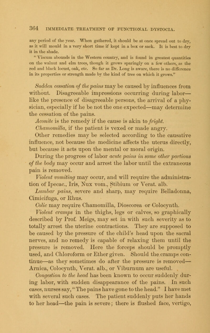 any period of the year. When gathered, it should be at once spread out to dry, as it will mould in a very short time if kept in a box or sack. It is best to drv it in the shade.  Yiscum abounds in the Western country, and is found in greatest quantities on the walnut and elm trees, though it grows sparingly on a few others, as the red and black locust, oak, etc. So far as Dr. Long is aware, there is no difference in its properties or strength made by the kind of tree on which it grows. Sudden cessation of the pains may be caused by influences from without. Disagreeable impressions occurring during labor— like the presence of disagreeable persons, the arrival of a phy- sician, especially if he be not the one expected—may determine the cessation of the pains. Aconite is the remedy if the cause is akin to fright. Chamomilla, if the patient is vexed or made angry. Other remedies may be selected according to the causative influence, not because the medicine affects the uterus directly, but because it acts upon the mental or moral origin. During the progress of labor acute pains in some other portions of the body may occur and arrest the labor until the extraneous pain is removed. Violent vomiting may occur, and will require the administra- tion of Ipecac, Iris, Nux vom., Stibium or Yerat. alb. Lumbar pains, severe and sharp, may require Belladonna, Cimicifuga, or Rhus. Colic may require Chamomilla, Dioscorea or Colocynth. Violent cramps in the thighs, legs or calves, so graphically described by Prof. Meigs, may set in with such severity as to totally arrest the uterine contractions. They are supposed to be caused by the pressure of the child's head upon the sacral nerves, and no remedy is capable of relaxing them until the pressure is removed. Here the forceps should be promptly used, and Chloroform or Ether given. Should the cramps con- tinue—as they sometimes do after the pressure is removed— Arnica, Colocynth, Verat. alb., or Viburnum are useful. Congestion to the head has been known to occur suddenly dur- ing labor, with sudden disappearance of the pains. In such cases, nurses say, The pains have gone to the head. I have met with several such cases. The patient suddenly puts her hands to her head—the pain is severe; there is flushed face, vertigo,