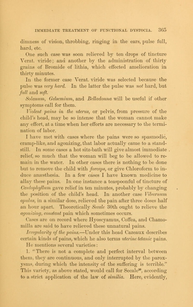 dimness of vision, throbbing, ringing in the ears, pulse full, hard, etc. One such case was soon relieved by ten drops of tincture Yerat. viride; and another by the administration of thirty grains of Bromide of lithia, which effected amelioration in thirt}^ minutes. In the former case Yerat. viride was selected because the pulse was very hard. In the latter the pulse was not hard, but full and soft. Solanum, Gelsemium, and Belladonna will be useful if other symptoms call for them. Violent pains in the uterus, or pelvis, from pressure of the child's head, may be so intense that the woman cannot make any effort, at a time when her efforts are necessary to the termi- nation of labor. I have met with cases where the pains were so spasmodic, cramp-like, and agonizing, that labor actually came to a stand- still. In some cases a hot sitz-bath will give almost immediate relief, so much that the woman will beg to be allowed to re- main in the w^ater. In other cases there is nothing to be done but to remove the child w^ith forceps, or give Chloroform to in- duce an£esthesia. In a few cases I have known medicine to allay these pains. In one instance a teaspoonful of tincture of Caidophyllum gave relief in ten minutes, probably by changing the position of the child's head. In another case Viburnum opulus, in a similar dose, relieved the pain after three doses half an hour apart. Theoretically Secale 30th ought to relieve the agonizing, constant pain which sometimes occurs. Cases are on record where Hyoscyamus, Coffea, and Chamo- milla are said to have relieved these unnatural pains. Irregularity of the pains.—Under this head Cazeaux describes certain kinds of pains, which he also terms uterine tetanic pains. He mentions several varieties: 1. There is not a complete and perfect interval between them, they are continuous, and only interrupted by the parox- ysms, during which the intensity of the suffering is terrible. This variety, as above stated, would call for Secale^, according to a strict application of the law of similia. Here, evidently,