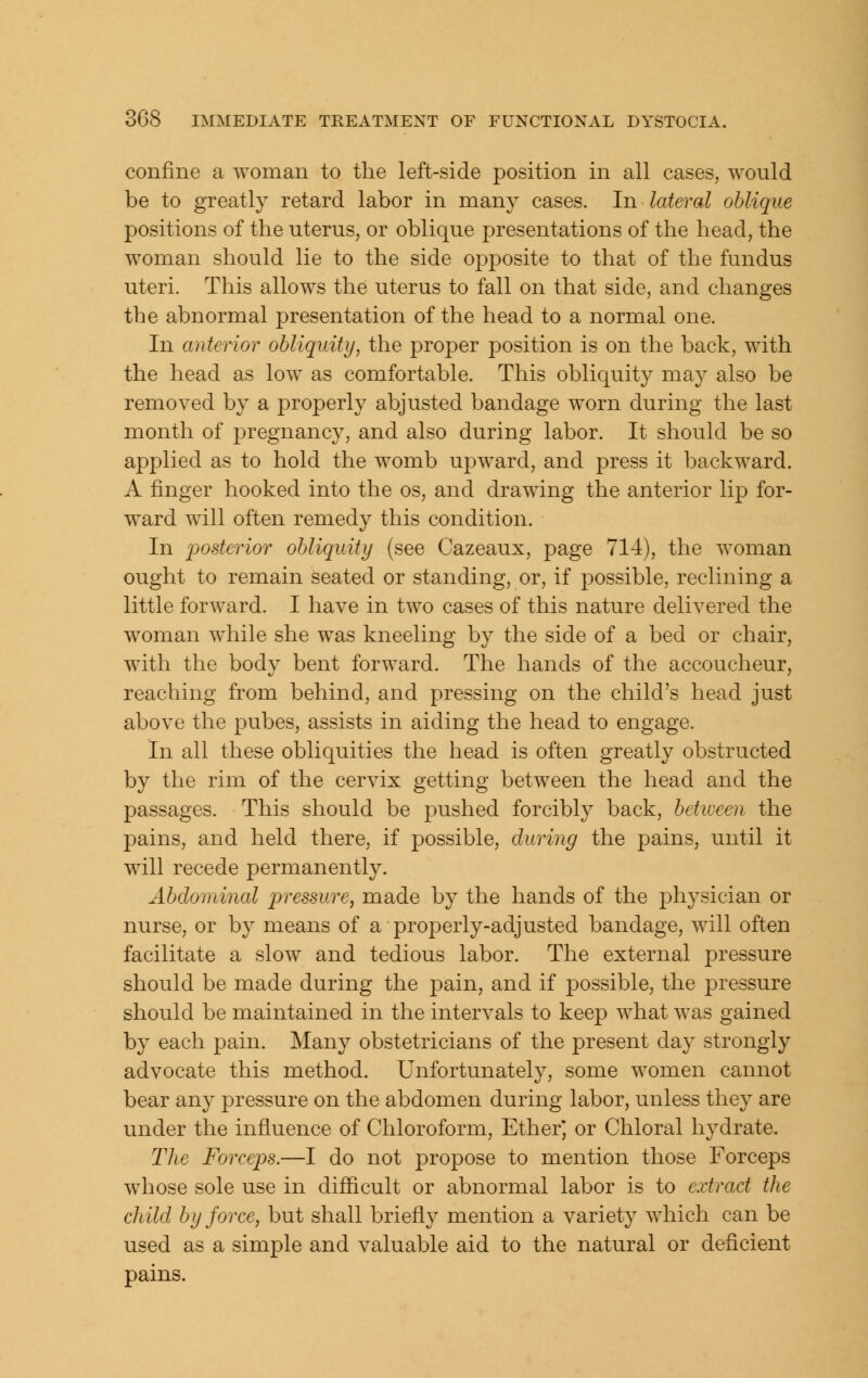 confine a woman to the left-side position in all cases, would be to greatly retard labor in many cases. In lateral oblique positions of the uterus, or oblique presentations of the head, the woman should lie to the side ojDposite to that of the fundus uteri. This allows the uterus to fall on that side, and changes the abnormal presentation of the head to a normal one. In anterior obliquity, the proper position is on the back, with the head as low as comfortable. This obliquity may also be removed by a properly abjusted bandage worn during the last month of j^regnancy, and also during labor. It should be so applied as to hold the womb upward, and press it backward. A finger hooked into the os, and drawing the anterior lip for- ward will often remedy this condition. In posterior obliquity (see Cazeaux, page 714), the woman ought to remain seated or standing, or, if jDOSsible, reclining a little forward. I have in two cases of this nature delivered the woman while she was kneeling by the side of a bed or chair, with the body bent forward. The hands of the accoucheur, reaching from behind, and pressing on the child's head just above the pubes, assists in aiding the head to engage. In all these obliquities the head is often greatly obstructed by the rim of the cervix getting between the head and the passages. This should be pushed forcibly back, betiveen the pains, and held there, if possible, during the pains, until it will recede permanently. Abdominal pressure, made by the hands of the physician or nurse, or by means of a properly-adjusted bandage, will often facilitate a slow and tedious labor. The external pressure should be made during the pain, and if possible, the pressure should be maintained in the intervals to keep what was gained by each pain. Many obstetricians of the present da}^ strongly advocate this method. Unfortunately, some women cannot bear any pressure on the abdomen during labor, unless they are under the influence of Chloroform, Ether, or Chloral hydrate. The Forceps.—I do not propose to mention those Forceps whose sole use in difficult or abnormal labor is to extract the child by force, but shall briefly mention a variety which can be used as a simple and valuable aid to the natural or deficient pains.