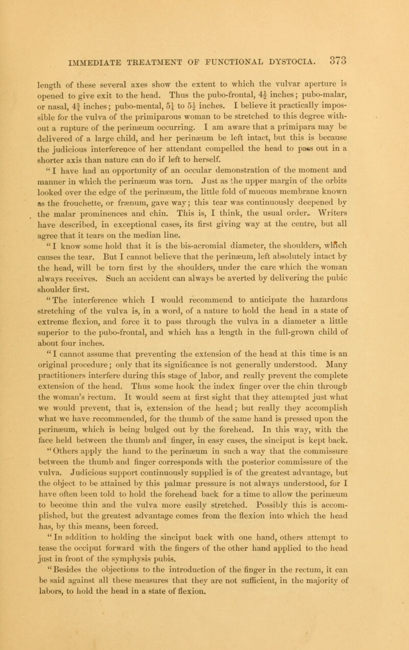 length of these several axes show the extent to which the vulvar aperture is opened to give exit to the head. Thus the pubo-frontal, 4J inches; pubo-malar, or nasal, 4| inches; pubo-mental, 5^ to 5J inches. I believe it practically impos- sible for the vulva of the primiparous woman to be stretched to this degree with- out a rupture of the perinseum occurring. I am aware that a primipara may be delivered of a large child, and her perinaeum be left intact, but this is because the judicious interference of her attendant compelled the head to pa«s out in a shorter axis than nature can do if left to herself.  I have had an opportunity of an occular demonstration of the moment and manner in which the perinseum was torn. Just as the upper margin of the orbits looked over the edge of the perinseum, the little fold of mucous membrane known as the frouchette, or frsenum, gave way; this tear was continuously deepened by the malar prominences and chin. This is, I think, the usual order.. Writers have described, in exceptional cases, its first giving way at the centre, but all agree that it tears on the median line.  I know some hold that it is the bis-acromial diameter, the shoulders, which causes the tear. But I cannot believe that the perinseum, left absolutely intact by the head, will be torn first by the shoulders, under the care which the woman always receives. Such an accident can always be averted by delivering the pubic shoulder first. The interference which I would recommend to anticipate the hazardous stretching of the vulva is, in a word, of a nature to hold the head in a state of extreme flexion, and force it to pass through the vulva in a diameter a little superior to the pubo-frontal, and which has a length in the full-grown child of about four inches.  I cannot assume that preventing the extension of the head at this time is an original procedure; only that its significance is not generally understood. Many practitioners interfere during this stage of labor, and really prevent the complete extension of the head. Thus some hook the index finger over the chin through the woman's rectum. It would seem at first sight that they attempted just what we would prevent, that is, extension of the head; but really they accomplish what we have recommended, for the thumb of the same hand is pressed upon the perinseum, which is being bulged out by the forehead. In this way, with the face held between the thumb and finger, in easy cases, the sinciput is kept back.  Others apply the hand to the perinseum in such a way that the commissure between the thumb and finger corresponds with the posterior commissure of the vulva. Judicious support continuously supplied is of the greatest advantage, but the object to be attained by this palmar pressure is not always understood, for I have often been told to hold the forehead back for a time to allow the perinseum to become thin and the vulva more easily stretched. Possibly this is accom- plished, but the greatest advantage comes from the flexion into which the head has, by this means, been forced.  In addition to holding the sinciput back with one hand, others attempt to tease the occiput forward with the fingers of the other hand applied to the head just in front of the symphysis pubis. Besides the objections to the introduction of the finger in the rectum, it can be said against all these measures that they are not sufl&cient, in the majority of labors, to hold the head in a state of flexion.