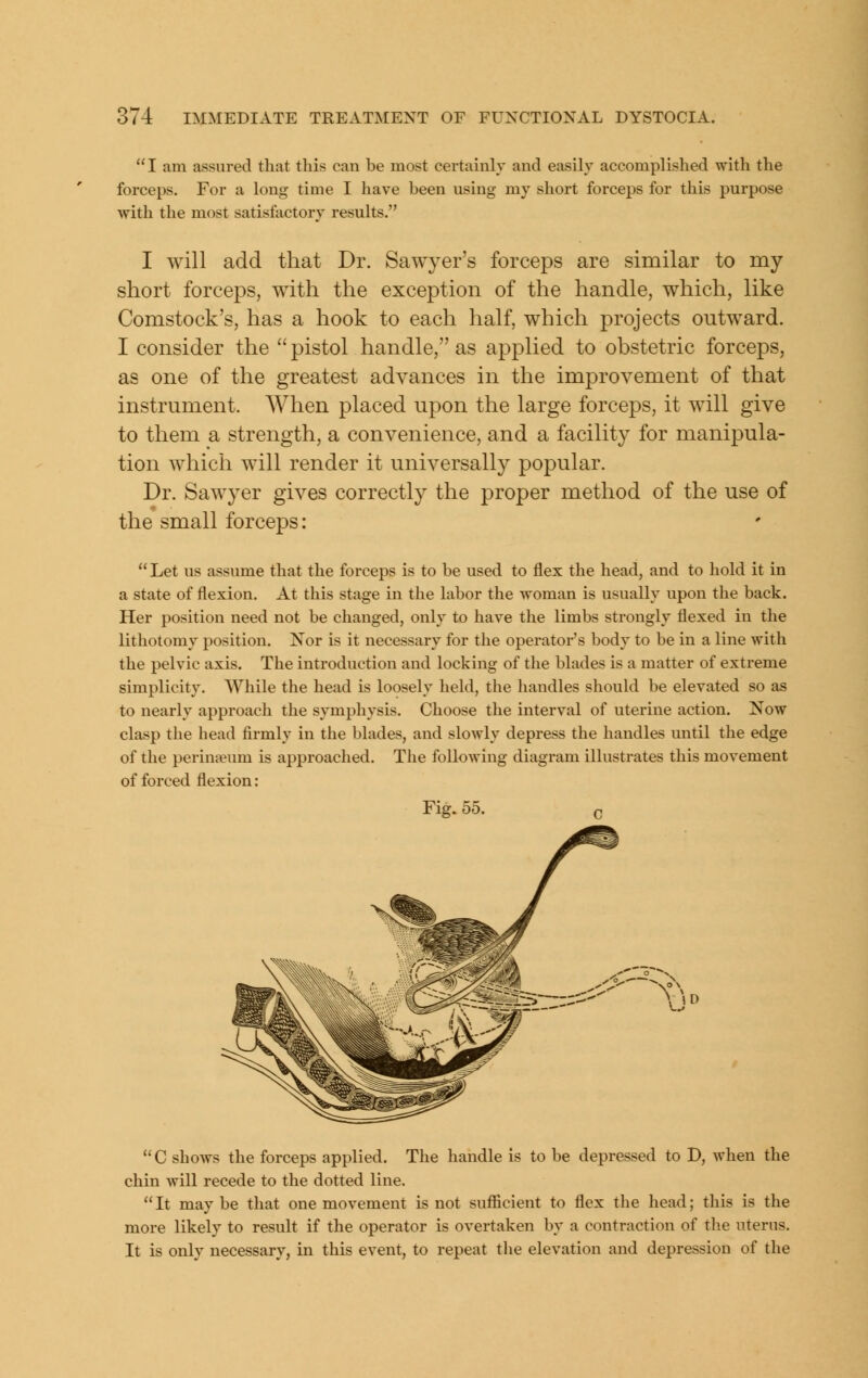  I am assured that this can be most certainly and easily accomplished with the forceps. For a long time I have been using my short forceps for this purpose Avith the most satisfactory results. I will add that Dr. Sawyer's forceps are sirailar to my short forceps, with the exception of the handle, which, like Comstock's, has a hook to each half, which projects outward. I consider the  pistol handle, as applied to obstetric forceps, as one of the greatest advances in the improvement of that instrument. When placed upon the large forceps, it will give to them a strength, a convenience, and a facility for manipula- tion which will render it universally popular. Dr. Sawyer gives correctly the proper method of the use of the small forceps: Let us assume that the forceps is to be used to flex the head, and to hold it in a state of flexion. At this stage in the labor the woman is usually upon the back. Her position need not be changed, only to have the limbs strongly flexed in the lithotomy position. Nor is it necessary for the operator's body to be in a line with the pelvic axis. The introduction and locking of the blades is a matter of extreme simplicity. While the head is loosely held, the handles should be elevated so as to nearly approach the symphysis. Choose the interval of uterine action. Now clasp the head firmly in the blades, and slowly depress the handles until the edge of the perineum is approached. The folloAving diagram illustrates this movement of forced flexion: Fig. 55. T) C shows the forceps applied. The handle is to be depressed to D, when the chin will recede to the dotted line.  It may be that one movement is not sufficient to flex the head; this is the more likely to result if the operator is overtaken by a contraction of the uterus. It is only necessary, in this event, to repeat tlie elevation and depression of the
