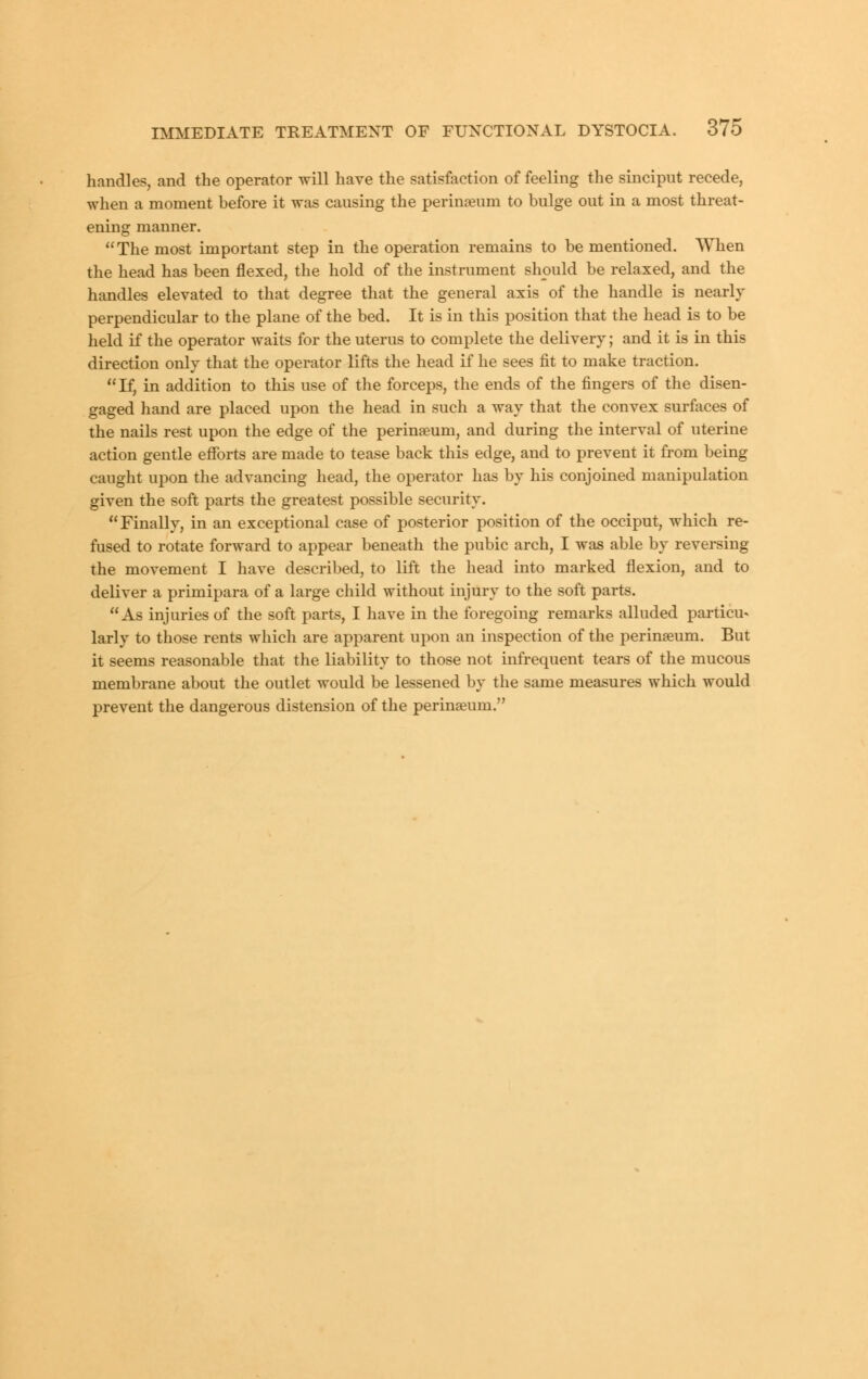 handles, and the operator will have the satisfaction of feeling the sinciput recede, when a moment before it was causing the perineum to bulge out in a most threat- ening manner. The most important step in the operation remains to be mentioned. When the head has been flexed, the hold of the instrument should be relaxed, and the handles elevated to that degree that the general axis of the handle is nearly perpendicular to the plane of the bed. It is in this position that the head is to be held if the operator waits for the uterus to complete the delivery; and it is in this direction only that the operator lifts the head if he sees fit to make traction. If, in addition to this use of the forceps, the ends of the fingers of the disen- gaged hand are placed upon the head in such a way that the convex surfaces of the nails rest upon the edge of the perinaeum, and during the interval of uterine action gentle efforts are made to tease back this edge, and to prevent it from being caught upon the advancing head, the operator has by his conjoined manipulation given the soft parts the greatest possible security. Finally, in an exceptional case of posterior position of the occiput, which re- fused to rotate forward to appear beneath the pubic arch, I was able by reversing the movement I have described, to lift the head into marked flexion, and to deliver a primipara of a large child without injury to the soft parts. As injuries of the soft parts, I have in the foregoing remarks alluded particu- larly to those rents which are apparent upon an inspection of the perinseum. But it seems reasonable that the liability to those not infrequent tears of the mucous membrane about the outlet would be lessened by the same measures which would prevent the dangerous distension of the perinseum.