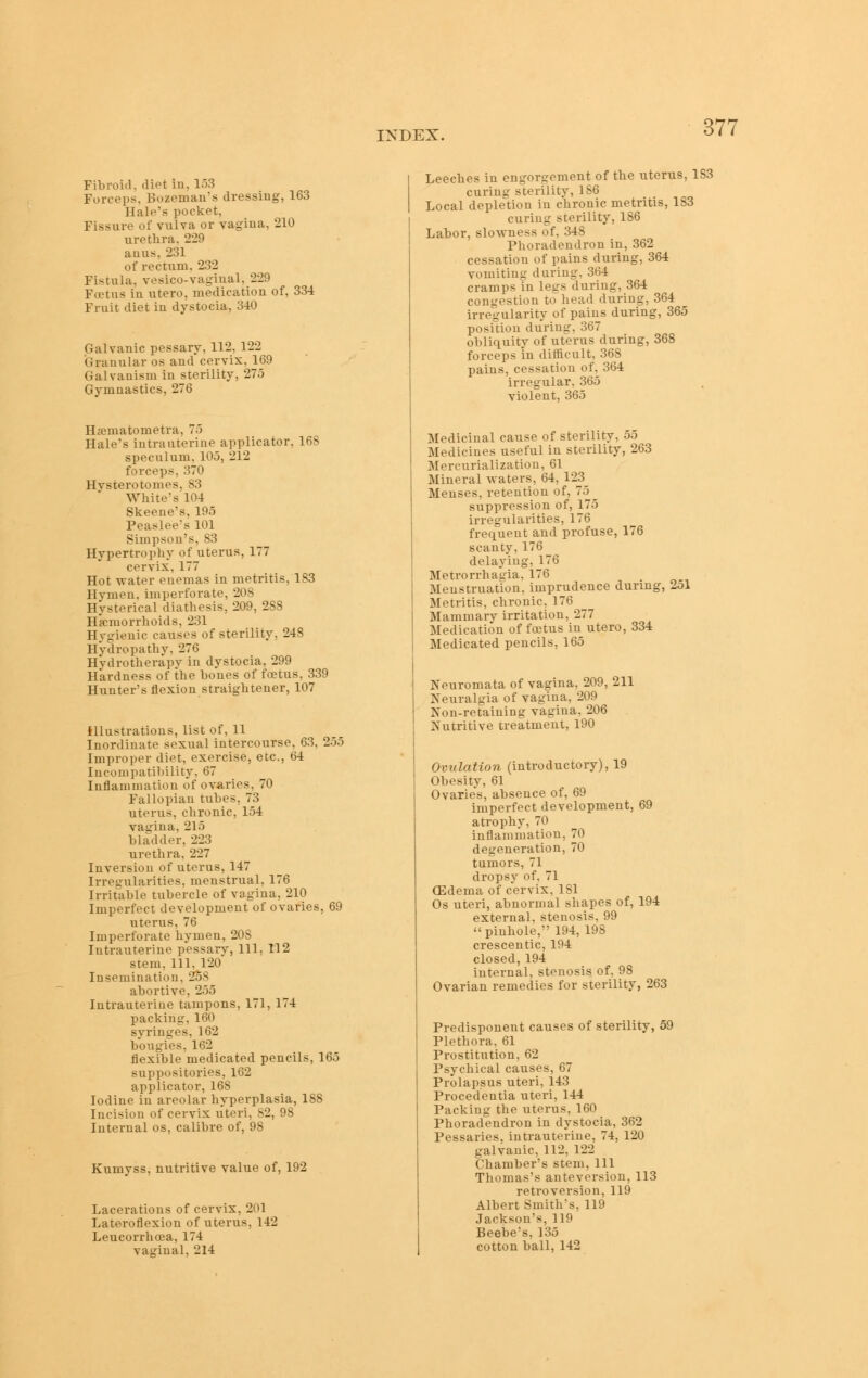 Fibroid, diet in, 153 Forceps, Bozeman's dressing, 163 Hale's pocket. Fissure of vulva or vagina, 210 urethra, 229 auus, 231 of rectum. 232 Fistula, vesico-vaginal, 229 Fojtus in utero, medication of, 334 Fruit diet in dystocia, 340 Galvanic pessary, 112, 122 Granular os and cervix, 16J Galvanism in sterility, 275 Gymnastics, 276 Hsematometra, 75 Hale's intrauterine applicator, 168 speculum, 105, 212 forceps, 370 Hysterotomes, S3 White's 104 Skeene's, 195 Peaslee's 101 Simpson's, 83 Hypertrophy of uterus, 177 cervix, 177 Hot -n-ater enemas in metritis, 183 Hymen, imperforate, 208 Hysterical diathesis, 209, 288 Hemorrhoids, 231 Hygienic causes of sterility, 248 Hydropathy, 276 Hvdrotherapy in dystocia, 299 Hardness of the bones of foetus, 339 Hunter's flexion straightener, 107 Illustrations, list of, 11 Inordinate sexual intercourse, 63, 255 Improper diet, exercise, etc., 64 Incompatibility, 67 Inflammation of ovaries, 70 Fallopian tubes, 73 uterus, chronic, 154 vagina, 215 bladder, 223 urethra, 227 Inversion of uterus, 147 Irregularities, menstrual, 176 Irrit'able tubercle of vagina, 210 Imperfect development of ovaries, 69 uterus, 76 Imperforate hymen, 208 Intrauterine pessary. 111, 112 stem. 111, 120 Insemination, 258 abortive, 255 Intrauterine tampons, 171, 174 packing, 160 syringes, 162 bougies, 162 flexible medicated pencils, 165 suppositories, 162 applicator, 168 Iodine in areolar hyperplasia, 188 Incision of cervix uteri, 82, 98 Internal os, calibre of, 98 Kumvss, nutritive value of, 192 Lacerations of cervix, 201 Lateroflexion of uterus, 142 Leucorrhoea, 174 vaginal, 214 365 Leeches in engorgement of the uterus, 183 curing sterility, 186 Local depletion in chronic metritis, 183 curing sterility, 186 Labor, slowness of, 348 Phoradendron in, 362 cessation of pains during, 364 vomiting daring, 364 cramps in legs during, 364 congestion to head during, S''* irregularity of pains during, position during, 367 obliquity of uterus during, 3 forceps in diflicult, 368 pains, cessation of, 364 irregular, 365 violent, 365 Medicinal cause of sterility, 55 Medicines useful in sterility, 263 Mercurializatiou, 61 Mineral waters, 64, 123 Menses, retention of, 75 suppression of, 175 irregularities, 176 frequent and profuse, 176 scanty, 176 delaying, 176 Metrorrhatiia, 176 Menstruation, imprudence during, 251 Metritis, chronic, 176 Mammarv irritation, 277 Medication of foetus in utero, 334 Medicated pencils, 165 Neuromata of vagina, 209, 211 Neuralgia of vagina, 209 Non-reTaining vagina, 206 Nutritive treatment, 190 Ovztlation (introductory), 19 Obesity, 61 Ovaries, absence of, 69 imperfect development, 69 atrophy, 70 inflammation, 70 degeneration, 70 tumors, 71 dropsy of, 71 (Edema of cervix, 181 Os uteri, abnormal shapes of, 194 external, stenosis, 99 pinhole, 194,198 crescentic, 194 closed,194 internal, stenosis of, 98 Ovarian remedies for sterility, 263 Predisponent causes of sterility, 59 Plethora. 61 Prostitution, 62 Psychical causes, 67 Prolapsus uteri, 143 Procedentia uteri, 144 Packing the uterus, 160 Phoradendron in dystocia, 362 Pessaries, intrauterine, 74, 120 galvanic, 112, 122 Chamber's stem. 111 Thomas's anteversion, 113 retroversion, 119 Albert Smith's, 119 Jackson's, 119 Beebe's, 135 cotton ball, 142