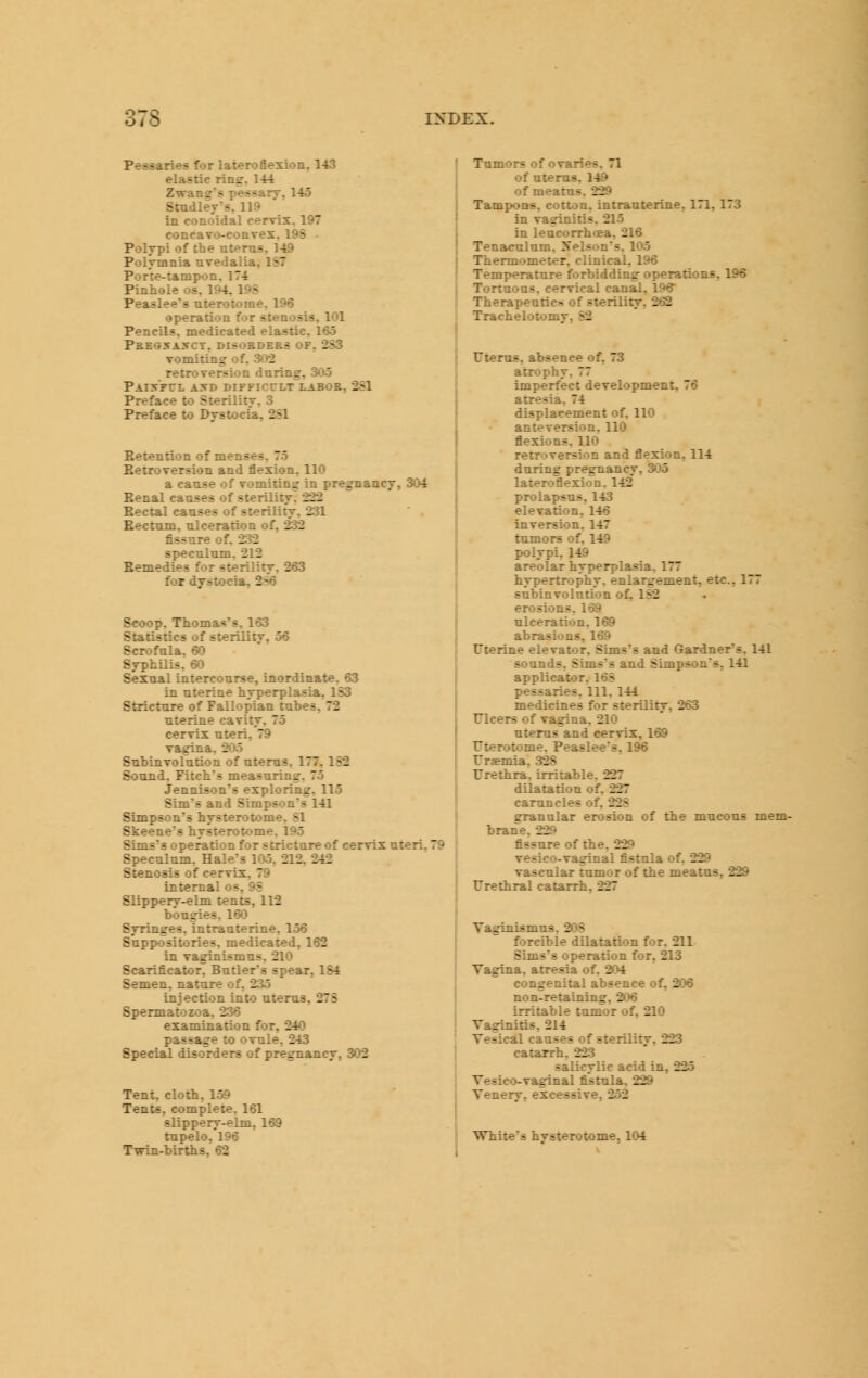 Pessaries for lateroflesion, 143 elastic ring. 144 Zwang's pessarv, 145 Snidleys, 119 in conoidal cervix, 197 concavo-convex, 198 - PoljTpi of the uterus, 1-J© Polvmnia uvedalia, 187 Porte-tamp»)n, 174 Pinhole os, 194, 198 Peaslee's uterotome, 196 operation for stenosis, 101 Pencils, medicated elastic, 165 Pkegsaxct, disorders OF, 283 vomiting of. .3*)2 retroversion during, 3*)5 PaISFCL AXD DIFFICrLT LABOR, Preface to Sterility, 3 Preface to Dystocia, 281 Betention of menses, 75 Ketroversion and flexion, 110 a cause of vomiting in pregnancy, 304 Benal causes of sterility, 222 Bectal causes of sterility, 231 Bectum, ulceration of, 232 fissure of. 232 speculum. 212 Bemedies for sterility, 263 for dystocia, 286 Scoop, Thomas's, 163 Statistics of sterility, 56 Scrofula, 60 Syphilis, 60 Sexual intercourse, inordinate, 63 in uterine hyperplasia, 183 Stricture of Fallopian tubes, 72 uterine cavity, 75 cervix uteri,'79 vagina, 2»>.5 Subinvofution of uterus, 177,182 Sound, Fitch's measuring. 75 Jennison's exploring. 115 Sim's and Simpson's 141 Simpson's hysteroiome, 81 Skeene's hysterotome. 195 Sims's operation for stricture of cervix uteri, 79 Speculum, Hale's 105, 212, 242 Stenosis of cervix. 79 internal os, 9S Slippery-elm tents, 112 bougies, 160 Syringes, intrauterine, 156 Suppositories, medicated, 162 in vaginismus, 210 Scarificator, Butler's spe&r, 184 Semen, nature of, 235 injection into uterus, 273 Spermatozoa, 236 examination for, 240 passage to ovule, 243 Special disorders of pregnancy, 302 Tent, clotii, 159 Tents, complete, 161 slippery-elm, 169 tupelo,'l96 Twin-births, 62 Tumors of ovaries. 71 of uterus, 149 of meatus. 229 Tampons, cotton, intrauterine, 171, 173 in vaginiris, 215 in leucorrhflea. 216 Tenaculum, Xelson's. 105 Thermometer, clinical, 196 Temperature iforbidding- operations, 196 Tortuous, cervical canal, 196 Therapeutics of sterility, 262 Trachelotomy, 82 Utems, absence of, 73 atrophy, 77 Imperfect development, 76 atresia, 74 displacement of, 110 anteversion, 110 flexions. 110 retroversion and flexion, 114 during pregnancy, 305 lateroflexion. 142* prolapsus, 143 elevation, 146 inversion, 147 tumors of, 149 polypi, 1-W areolar hyperplasia. 177 hypertrophy, enlargement, etc., 177 subinvolution of, 182 erosions. 169 ulceration. 169 abrasions, 169 Fterine elevator, Sims's and Gardners. 141 sounds, Sims's and Simpson's, 141 applicat>>r, 168 pessaries. 111. 144 medicines for sterility, 263 Ulcers of va^na, 210 uterus and cervix, 169 Fterotome. Peaslee's, 196 Ur«mia, 328 Urethra, irritable, 227 dilatation of. 227 caruncles of. 228 granular erosion of the mucous mem- brane, 229 fissure of the, 229 vesico-vaginal fistula of. 229 vascular tumor of the meatus, 229 Urethral catarrh, 227 Vaginismus, 208 forcible dilatation for, 211 Sims's operation for, 213 Vagina, atresia of, 204 congenital absence of, 206 non-retaining, 206 irritable tumor of, 210 Vaginitis, 214 Vesical causes of sterility, 223 catarrh, 223 salicylic acid in, 2J5 Vesico-vaginal fistula, 229 Venery, excessive, 252 White's hysterotome, 104