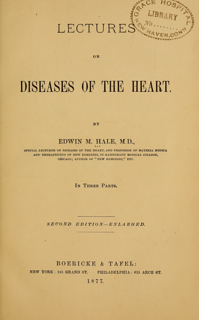 LECTURES; fro ven.cO'' DISEASES OF THE HEART. EDWIN M. HALE, M.D., SPECIAL LECTURER ON DISEASES OF THE HEART, AND PROFESSOR OF MATERIA MEDICA AND THERAPEUTICS OF NEW REMEDIES, IN HAHNEMANN MEDICAL COLLEGE, CHICAGO; AUTHOR OF NEW REMEDIES, ETC. In Three Parts. SECOND EDITION—ENLARGED. BOERICKE & TAFEL: NEW YORK : 145 GRAND ST. PHILADELPHIA: 635 ARCH ST. 18 77.