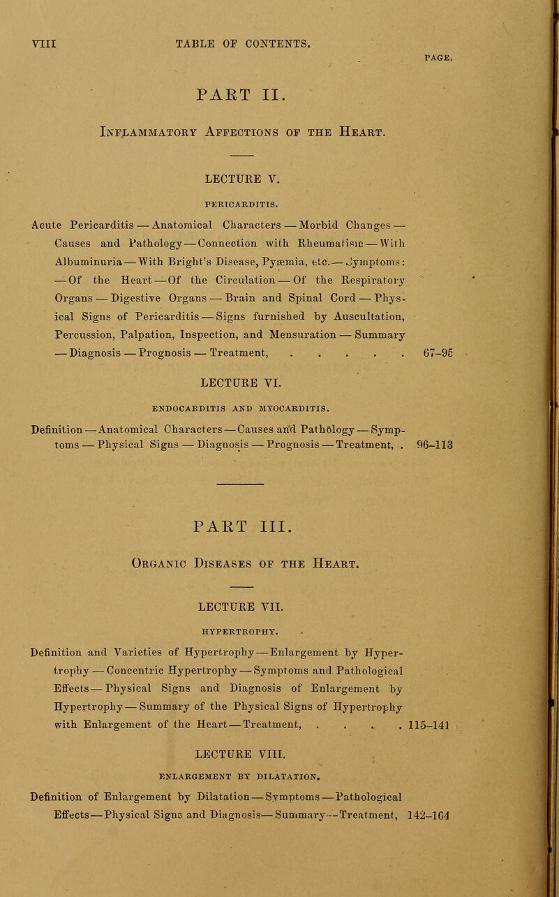 PAGE. PART II. Inflammatory Affections of the Heart. LECTURE V. PERICARDITIS. Acute Pericarditis—Anatomical Characters—Morbid Changes — Causes and Pathology — Connection with Rheumatism — With Albuminuria — With Bright's Disease, Pyaemia, etc.— Jymptoms: — Of the Heart—Of the Circulation — Of the Respiratory Organs — Digestive Organs — Brain and Spinal Cord — Phys- ical Signs of Pericarditis — Signs furnished by Auscultation, Percussion, Palpation, Inspection, and Mensuration — Summary — Diagnosis — Prognosis — Treatment, . . . . . 67-95 LECTURE VI. ENDOCARDITIS AND MYOCARDITIS. Definition—Anatomical Characters — Causes and Pathology — Symp- toms — Physical Signs — Diagnosis — Prognosis — Treatment, . 96-113 PART III. Organic Diseases of the Heart. LECTURE VII. HYPERTROPHY. Definition and Varieties of Hypertrophy — Enlargement by Hyper- trophy— Concentric Hypertrophy — Symptoms and Pathological Effects—Physical Signs and Diagnosis of Enlargement by Hypertrophy—Summary of the Physical Signs of Hypertrophy with Enlargement of the Heart — Treatment, .... 115-141 LECTURE VIII. ENLARGEMENT BY DILATATION. Definition of Enlargement by Dilatation — Symptoms—Pathological Effects—Physical Signs and Diagnosis—Summary-'-Treatment, 142-164