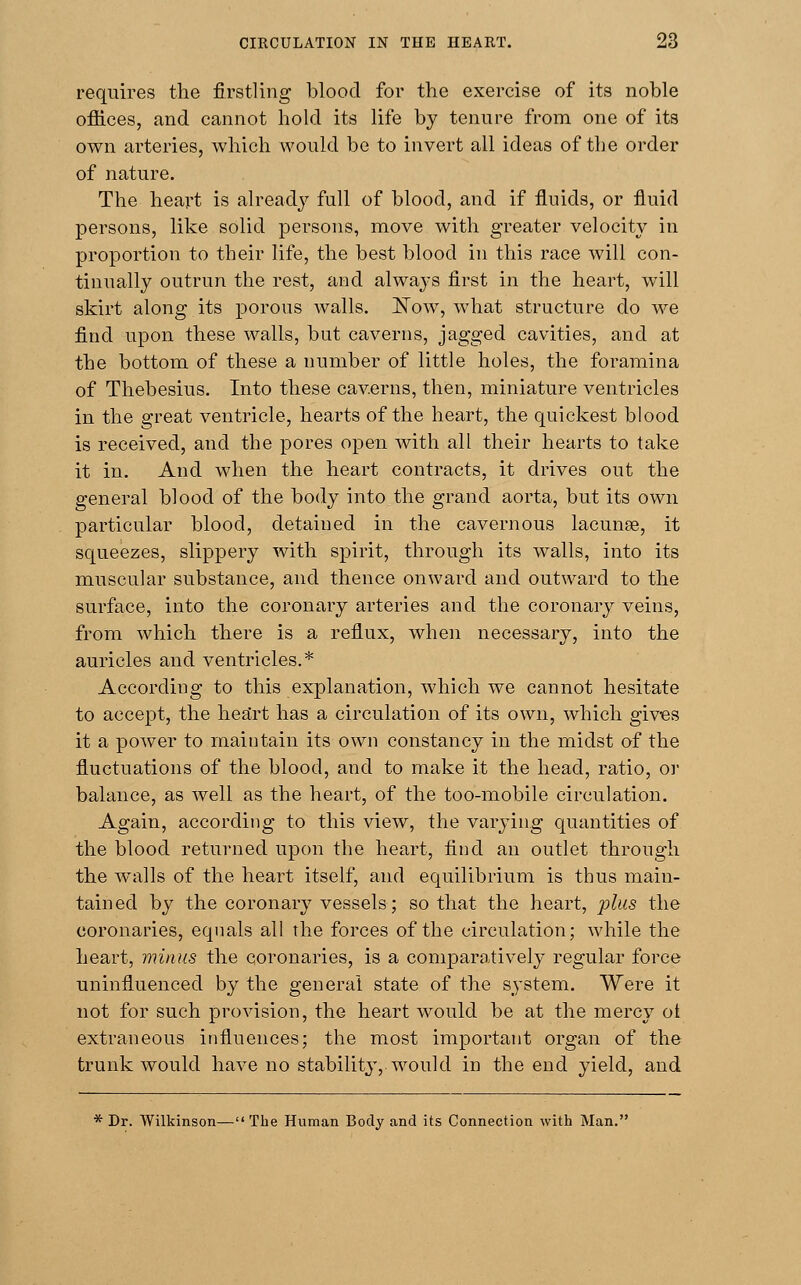 requires the firstling blood for the exercise of its noble offices, and cannot hold its life by tenure from one of its own arteries, which would be to invert all ideas of the order of nature. The heart is already full of blood, and if fluids, or fluid persons, like solid persons, move with greater velocity in proportion to their life, the best blood in this race will con- tinually outrun the rest, and always first in the heart, will skirt along its porous walls. JSTow, what structure do we find upon these walls, but caverns, jagged cavities, and at the bottom of these a number of little holes, the foramina of Thebesius. Into these caverns, then, miniature ventricles in the great ventricle, hearts of the heart, the quickest blood is received, and the pores open with all their hearts to take it in. And when the heart contracts, it drives out the general blood of the body into the grand aorta, but its own particular blood, detaiued in the cavernous lacunae, it squeezes, slippery with spirit, through its walls, into its muscular substance, and thence onward and outward to the surface, into the coronary arteries and the coronary veins, from which there is a reflux, when necessary, into the auricles and ventricles.* According to this explanation, which we cannot hesitate to accept, the hesirt has a circulation of its own, which gives it a power to maintain its own constancy in the midst of the fluctuations of the blood, and to make it the head, ratio, or balance, as well as the heart, of the too-mobile circulation. Again, according to this view, the varying quantities of the blood returned upon the heart, find an outlet through the walls of the heart itself, and equilibrium is thus main- tained by the coronary vessels; so that the heart, plus the coronaries, equals all the forces of the circulation; while the heart, minus the coronaries, is a comparatively regular force uninfluenced by the general state of the system. Were it not for such provision, the heart would be at the mercy oi extraneous influences; the most important organ of the trunk would have no stability,-would in the end yield, and * Dr. Wilkinson— The Human Body and its Connection with Man.