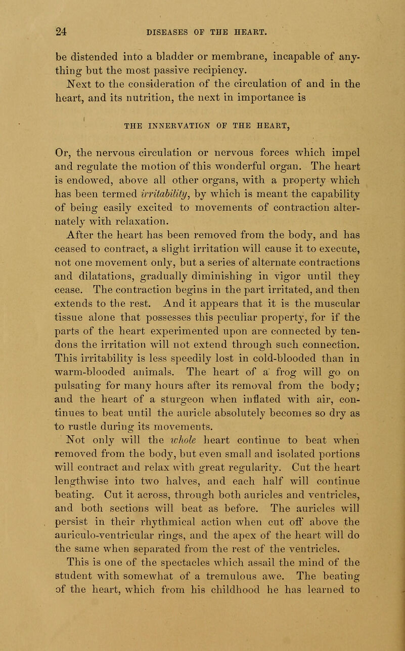 be distended into a bladder or membrane, incapable of any- thing but the most passive recipiency. Next to the consideration of the circulation of and in the heart, and its nutrition, the next in importance is THE INNERVATION OF THE HEART, Or, the nervous circulation or nervous forces which impel and regulate the motion of this wonderful organ. The heart is endowed, above all other organs, with a property which has been termed irritability, by which is meant the capability of being easily excited to movements of contraction alter- nately with relaxation. After the heart has been removed from the body, and has ceased to contract, a slight irritation will cause it to execute, not one movement only, but a series of alternate contractions and dilatations, gradually diminishing in vigor until they cease. The contraction begins in the part irritated, and then extends to the rest. And it appears that it is the muscular tissue alone that possesses this peculiar property, for if the parts of the heart experimented upon are connected by ten- dons the irritation will not extend through such connection. This irritability is less speedily lost in cold-blooded than in warm-blooded animals. The heart of a frog will go on pulsating for many hours after its removal from the body; and the heart of a sturgeon when inflated with air, con- tinues to beat until the auricle absolutely becomes so dry as to rustle during its movements. Not only will the whole heart continue to beat when removed from the body, but even small and isolated portions will contract and relax with great regularity. Cut the heart lengthwise into two halves, and each half will continue beating. Cut it across, through both auricles and ventricles, and both sections will beat as before. The auricles will persist in their rhythmical action when cut off above the auriculo-ventricular rings, and the apex of the heart will do the same when separated from the rest of the ventricles. This is one of the spectacles which assail the mind of the student with somewhat of a tremulous awe. The beating of the heart, which from his childhood he has learned to
