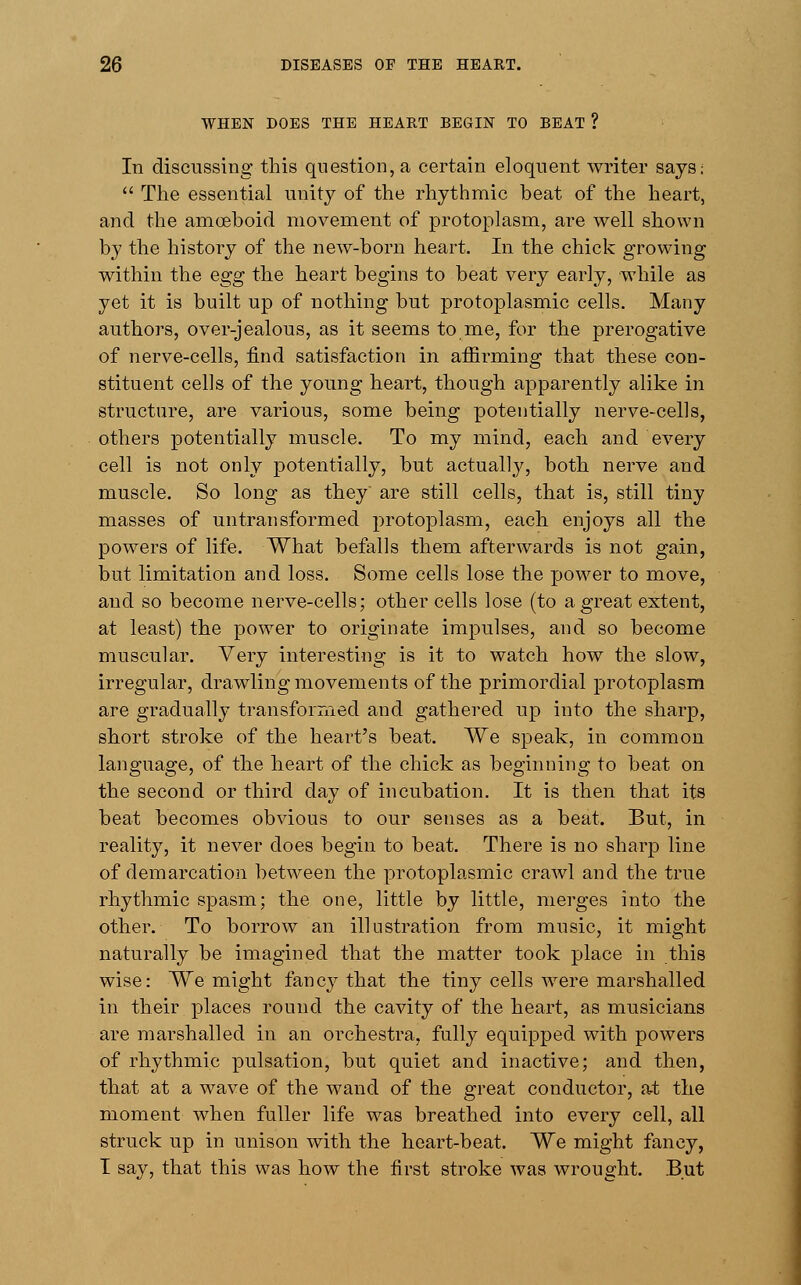 WHEN DOES THE HEART BEGIN TO BEAT ? In discussing this question, a certain eloquent writer says;  The essential unity of the rhythmic beat of the heart, and the amoeboid movement of protoplasm, are well shown by the history of the new-born heart. In the chick growing within the egg the heart begins to beat very early, while as yet it is built up of nothing but protoplasmic cells. Many authors, over-jealous, as it seems to me, for the prerogative of nerve-cells, find satisfaction in affirming that these con- stituent cells of the young heart, though apparently alike in structure, are various, some being potentially nerve-cells, others potentially muscle. To my mind, each and every cell is not only potentially, but actually, both nerve and muscle. So long as they are still cells, that is, still tiny masses of un transformed protoplasm, each enjoys all the powers of life. What befalls them afterwards is not gain, but limitation and loss. Some cells lose the power to move, and so become nerve-cells; other cells lose (to a great extent, at least) the power to originate impulses, and so become muscular. Very interesting is it to watch how the slow, irregular, drawling movements of the primordial protoplasm are gradually transformed and gathered up into the sharp, short stroke of the heart's beat. We speak, in common language, of the heart of the chick as beginning to beat on the second or third day of incubation. It is then that its beat becomes obvious to our senses as a beat. But, in reality, it never does begin to beat. There is no sharp line of demarcation between the protoplasmic crawl and the true rhythmic spasm; the one, little by little, merges into the other. To borrow an illustration from music, it might naturally be imagined that the matter took place in this wise: We might fancy that the tiny cells were marshalled in their places round the cavity of the heart, as musicians are marshalled in an orchestra, fully equipped with powers of rhythmic pulsation, but quiet and inactive; and then, that at a wave of the wand of the great conductor, at the moment when fuller life was breathed into every cell, all struck up in unison with the heart-beat. We might fancy, I say, that this was how the first stroke was wrought. But