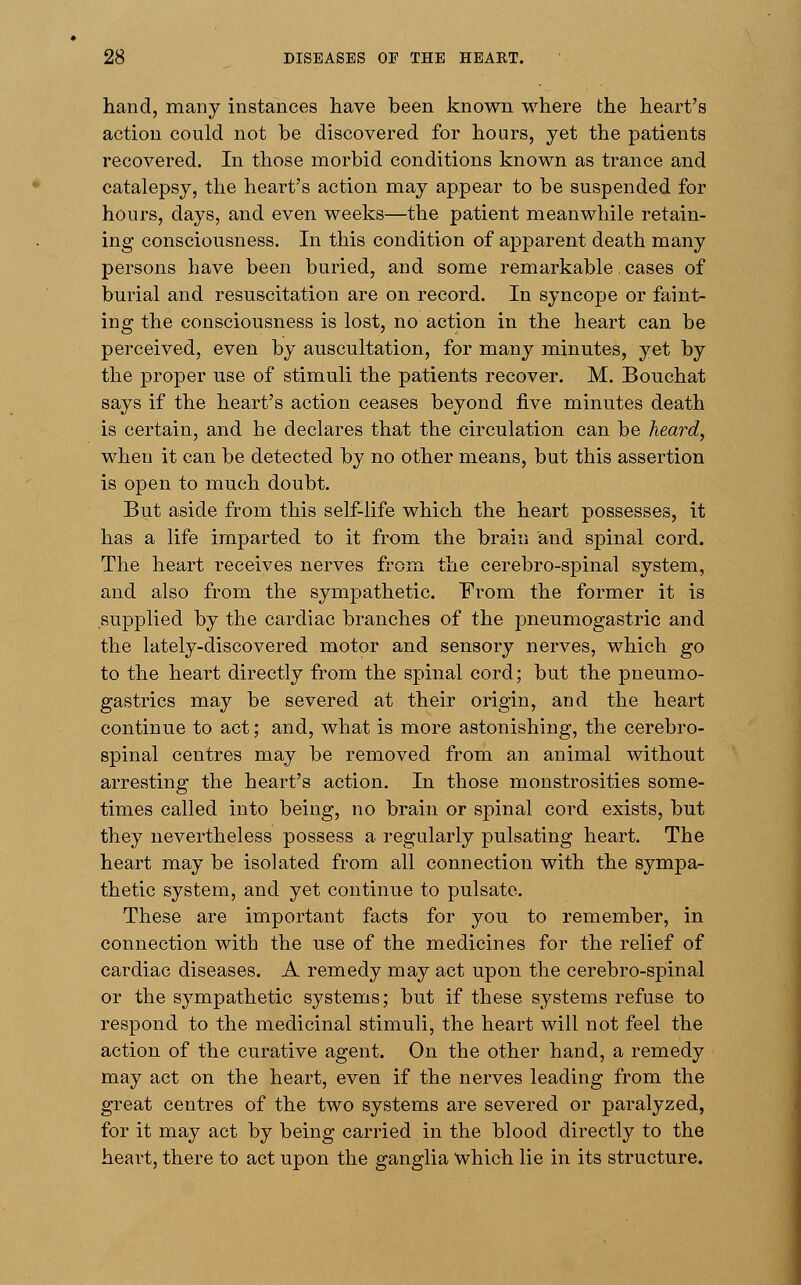 hand, many instances have been known where the heart's action could not be discovered for hours, yet the patients recovered. In those morbid conditions known as trance and catalepsy, the heart's action may appear to be suspended for hours, days, and even weeks—the patient meanwhile retain- ing consciousness. In this condition of apparent death many persons have been buried, and some remarkable. cases of burial and resuscitation are on record. In syncope or faint- ing the consciousness is lost, no action in the heart can be perceived, even by auscultation, for many minutes, yet by the proper use of stimuli the patients recover. M. Bouchat says if the heart's action ceases beyond five minutes death is certain, and he declares that the circulation can be heard, when it can be detected by no other means, but this assertion is open to much doubt. But aside from this self-life which the heart possesses, it has a life imparted to it from the brain and spinal cord. The heart receives nerves from the cerebro-spinal system, and also from the sympathetic. From the former it is supplied by the cardiac branches of the pneumogastric and the lately-discovered motor and sensory nerves, which go to the heart directly from the spinal cord; but the pneumo- gastrics may be severed at their origin, and the heart continue to act; and, what is more astonishing, the cerebro- spinal centres may be removed from an animal without arresting the heart's action. In those monstrosities some- times called into being, no brain or spinal cord exists, but they nevertheless possess a regularly pulsating heart. The heart may be isolated from all connection with the sympa- thetic system, and yet continue to pulsate. These are important facts for you to remember, in connection with the use of the medicines for the relief of cardiac diseases. A remedy may act upon the cerebro-spinal or the sympathetic systems; but if these systems refuse to respond to the medicinal stimuli, the heart will not feel the action of the curative agent. On the other hand, a remedy may act on the heart, even if the nerves leading from the great centres of the two systems are severed or paralyzed, for it may act by being carried in the blood directly to the heart, there to act upon the ganglia which lie in its structure.