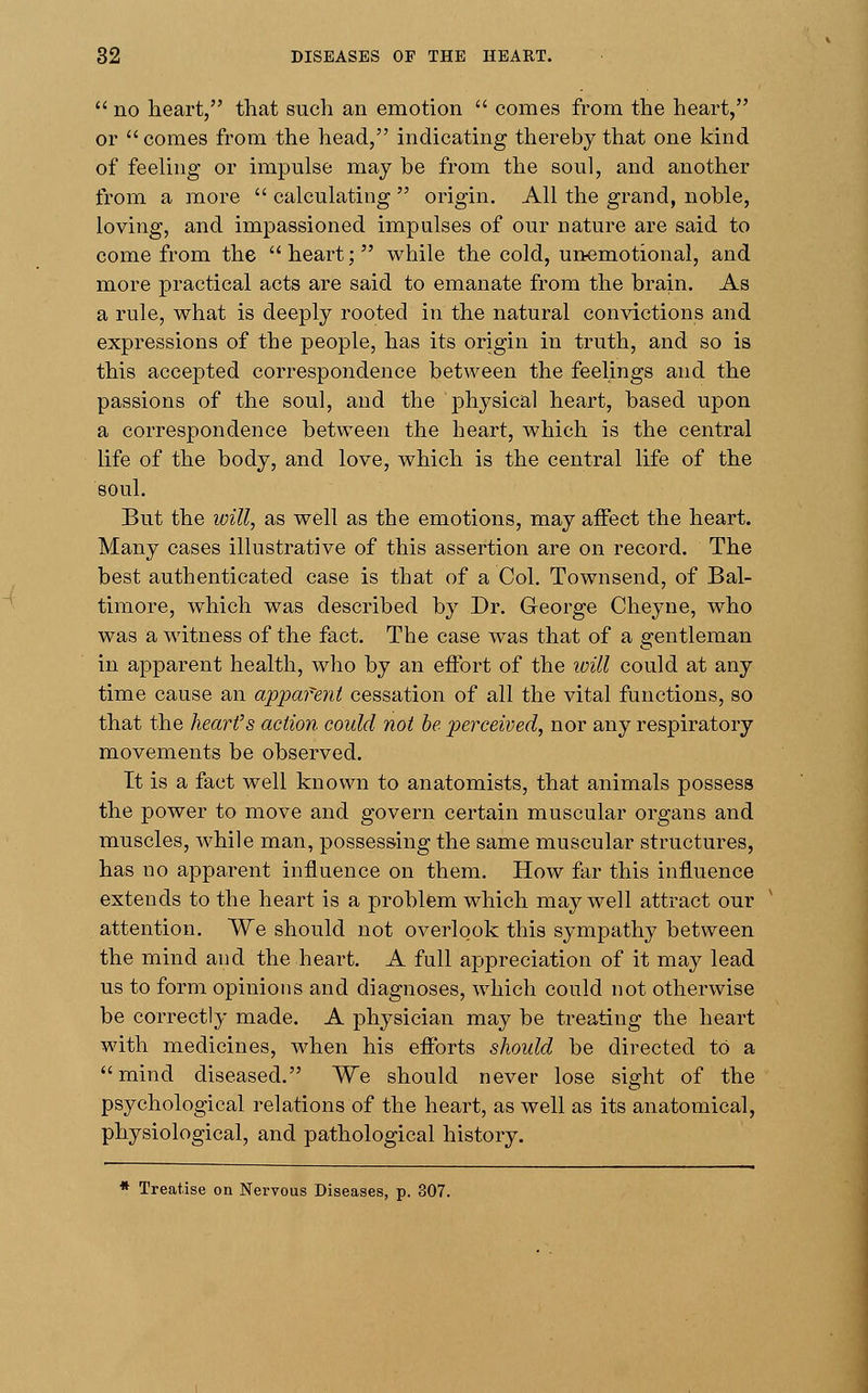  no heart, that such an emotion  comes from the heart, or  comes from the head, indicating thereby that one kind of feeling or impulse may be from the soul, and another from a more  calculating  origin. All the grand, noble, loving, and impassioned impulses of our nature are said to come from the heart; while the cold, unemotional, and more practical acts are said to emanate from the brain. As a rule, what is deeply rooted in the natural convictions and expressions of the people, has its origin in truth, and so is this accepted correspondence between the feelings and the passions of the soul, and the physical heart, based upon a correspondence between the heart, which is the central life of the body, and love, which is the central life of the soul. But the will, as well as the emotions, may affect the heart. Many cases illustrative of this assertion are on record. The best authenticated case is that of a Col. Townsend, of Bal- timore, which was described by Dr. George Cheyne, who was a witness of the fact. The case was that of a gentleman in apparent health, who by an effort of the will could at any time cause an apparent cessation of all the vital functions, so that the heart's action could not be perceived, nor any respiratory movements be observed. It is a fact well known to anatomists, that animals possess the power to move and govern certain muscular organs and muscles, while man, possessing the same muscular structures, has no apparent influence on them. How far this influence extends to the heart is a problem which may well attract our attention. We should not overlook this sympathy between the mind and the heart. A full appreciation of it may lead us to form opinions and diagnoses, which could not otherwise be correctly made. A physician may be treating the heart with medicines, when his efforts should be directed to a mind diseased. We should never lose sight of the psychological relations of the heart, as well as its anatomical, physiological, and pathological history. * Treatise on Nervous Diseases, p. 307.