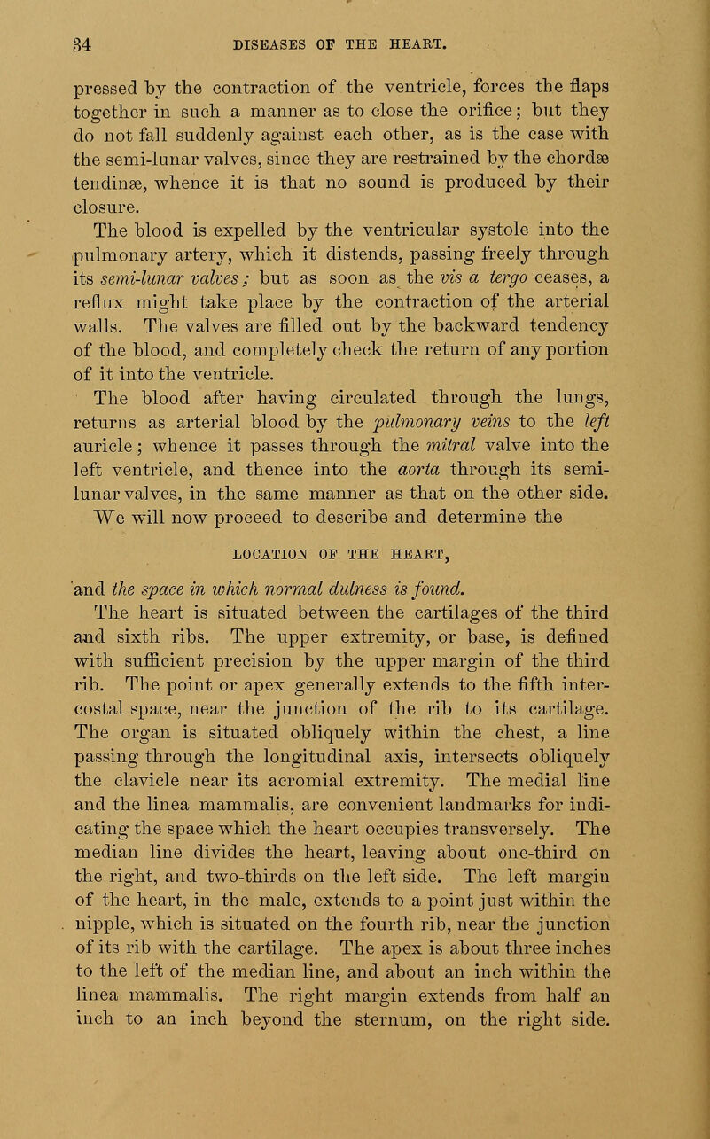 pressed by the contraction of the ventricle, forces the flaps together in such a manner as to close the orifice; but they do not fall suddenly against each other, as is the case with the semi-lunar valves, since they are restrained by the chordae tendinse, whence it is that no sound is produced by their closure. The blood is expelled by the ventricular systole into the pulmonary artery, which it distends, passing freely through its semi-lunar valves; but as soon as the vis a tergo ceases, a reflux might take place by the contraction of the arterial walls. The valves are filled out by the backward tendency of the blood, and completely check the return of any portion of it into the ventricle. The blood after having circulated through the lungs, returns as arterial blood by the pulmonary veins to the left auricle; whence it passes through the mitral valve into the left ventricle, and thence into the aorta through its semi- lunar valves, in the same manner as that on the other side. We will now proceed to describe and determine the LOCATION 0E THE HEART, and the space in which normal dulness is found. The heart is situated between the cartilages of the third and sixth ribs. The upper extremity, or base, is defined with sufficient precision by the upper margin of the third rib. The point or apex generally extends to the fifth inter- costal space, near the junction of the rib to its cartilage. The organ is situated obliquely within the chest, a line passing through the longitudinal axis, intersects obliquely the clavicle near its acromial extremity. The medial line and the linea mammalis, are convenient landmarks for indi- cating the space which the heart occupies transversely. The median line divides the heart, leaving about one-third on the right, and two-thirds on the left side. The left margin of the heart, in the male, extends to a point just within the nipple, which is situated on the fourth rib, near the junction of its rib with the cartilage. The apex is about three inches to the left of the median line, and about an inch within the linea mammalis. The right margin extends from half an inch to an inch beyond the sternum, on the right side.