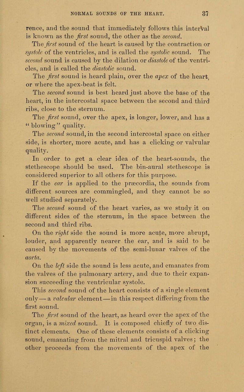 rence, and the sound that immediately follows this interVal is known as the first sound, the other as the second. The first sound of the heart is caused by the contraction or systole of the ventricles, and is called the systolic sound. The second sound is caused by the dilation or diastole of the ventri- cles, and is called the diastolic sound. The first sound is heard plain, over the apex of the heart; or where the apex-beat is felt. The second sound is best heard just above the base of the heart, in the intercostal space between the second and third ribs, close to the sternum. The first sound, over the apex, is longer, lower, and has a blowing quality. The second sound, in the second intercostal space on either side, is shorter, more acute, and has a clicking or valvular quality. In order to get a clear idea of the heart-sounds, the stethescope should be used. The bin-aural stethescope is considered superior to all others for this purpose. If the ear is applied to the prsecordia, the sounds from different sources are commingled, and they cannot be so well studied separately. The second sound of the heart varies, as we study it on different sides of the sternum, in the space between the second and third ribs. On the right side the sound is more acu|;e, more abrupt, louder, and apparently nearer the ear, and is said to be caused by the movements of the semi-lunar valves of the aorta. On the left side the sound is less acute, and emanates from the valves of the pulmonary artery, and due to their expan- sion succeeding the ventricular systole. This second sound of the heart consists of a single element only— a valvular element — in this respect differing from the first sound. The first sound of the heart, as heard over the apex of the organ, is a mixed sound. It is composed chiefly of two dis- tinct elements. One of these elements consists of a clicking sound, emanating from the mitral and tricuspid valves; the other proceeds from the movements of the apex of the