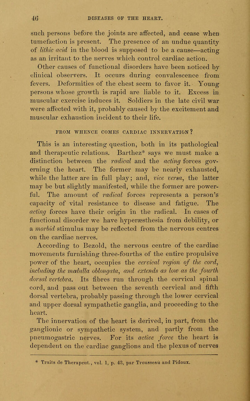 such persons before the joints are affected, and cease wheD tumefaction is present. The .presence of an undue quantity of lithic acid in the blood is supposed to be a cause—acting as an irritant to the nerves which control cardiac action. Other causes of functional disorders have been noticed by clinical observers. It occurs during convalescence from fevers. Deformities of the chest seem to favor it. Young persons whose growth is rapid are liable to it. Excess in muscular exercise induces it. Soldiers in the late civil war were affected with it, probably caused by the excitement and muscular exhaustion incident to their life. FROM WHENCE COMES CARDIAC INNERVATION? This is an interesting question, both in its pathological and therapeutic relations. Barthez* says we must make a distinction between the radical and the acting forces gov- erning the heart. The former may be nearly exhausted, while the latter are in full play; and, vice versa, the latter may be but slightly manifested, while the former are power- ful. The amount of radical forces represents a person's capacity of vital resistance to disease and fatigue. The acting forces have their origin in the radical. In cases of functional disorder we have hypersesthesia from debility, or a morbid stimulus ma}' be reflected from the nervous centres on the cardiac nerves. According to Bezold, the nervous centre of the cardiac movements furnishing three-fourths of the entire propulsive power of the heart, occupies the cervical region of the cord, including the medulla oblongata, and extends as low as the fourth dorsal vertebra. Its fibres run through the cervical spinal cord, and pass out between the seventh cervical and fifth dorsal vertebra, probably passing through the lower cervical and upper dorsal sympathetic ganglia, and proceeding to the heart. The innervation of the heart is derived, in part, from the ganglionic or sympathetic system, and partly from the pneumogastric nerves. For its active force the heart is dependent on the cardiac ganglions and the plexus of nerves * Traits de Therapeut., vol. 1, p. 43, par Trousseau and Pidoux.