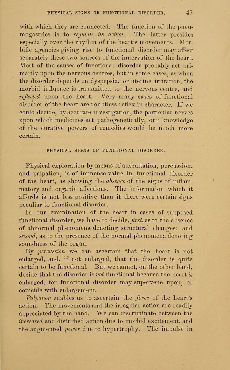 with, which they are connected. The function of the pneu- mogastrics is to regulate its action. The latter presides especially over the rhythm of the heart's movements. Mor- bific agencies giving rise to functional disorder may affect separately these two sources of the innervation of the heart. Most of the causes of functional disorder probably act pri- marily upon the nervous centres, but in some cases, as when the disorder depends on dyspepsia, or uterine irritation, the morbid influence is transmitted to the nervous centre, and reflected upon the heart. Very many cases of functional disorder of the heart are doubtless reflex in character. If we could decide, by accurate investigation, the particular nerves upon which medicines act pathogenetically, our knowledge of the curative powers of remedies would be much more certain. PHYSICAL SIGNS OF FUNCTIONAL DISORDER. Physical exploration by means of auscultation, percussion, and palpation, is of immense value in functional disorder of the heart, as showing the absence of the signs of inflam- matory and organic affections. The information which it affords is not less positive than if there were certain signs peculiar to functional disorder. In our examination of the heart in cases of supposed functional disorder, we have to decide, first, as to the absence of abnormal phenomena denoting structural changes; and second, as to the presence of the normal phenomena denoting soundness of the organ. By percussion we can ascertain that the heart is not enlarged, and, if not enlarged, that the disorder is quite certain to be functional. But we cannot, on the other hand, decide that the disorder is not functional because the heart is enlarged, for functional disorder may supervene upon, or coincide with enlargement. Palpation enables us to ascertain the force of the heart's action. The movements and the irregular action are readily appreciated by the hand. We can discriminate between the increased and disturbed action due to morbid excitement, and the augmented poioer due to hypertrophy. The impulse in