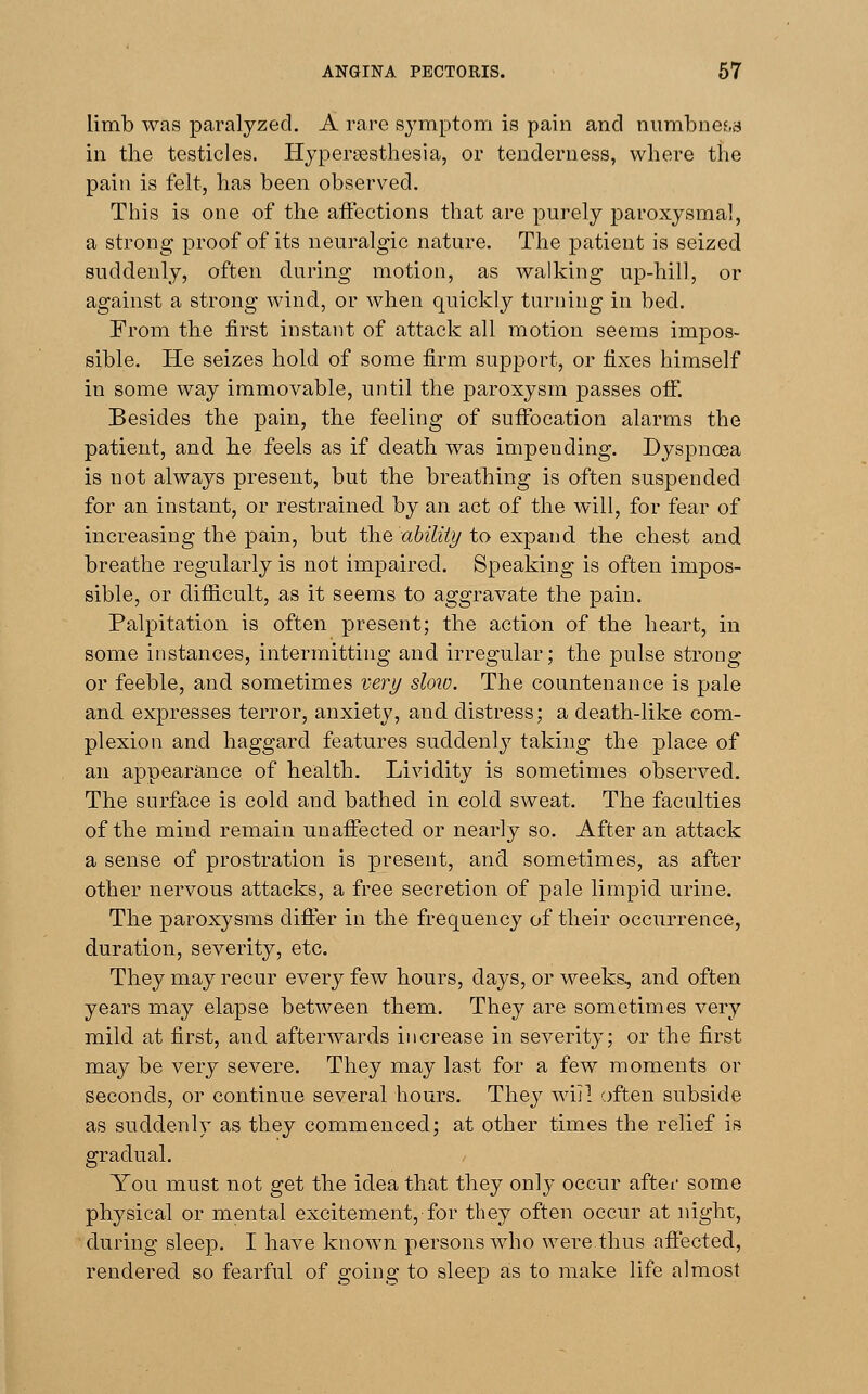 limb was paralyzed. A rare symptom is pain and numbness in the testicles. Hyperesthesia, or tenderness, where trie pain is felt, has been observed. This is one of the affections that are purely paroxysmal, a strong proof of its neuralgic nature. The patient is seized suddenly, often during motion, as walking up-hill, or against a strong wind, or when quickly turning in bed. From the first instant of attack all motion seems impos- sible. He seizes hold of some firm support, or fixes himself in some way immovable, until the paroxysm passes off. Besides the pain, the feeling of suffocation alarms the patient, and he feels as if death was impending. Dyspnoea is not always present, but the breathing is often suspended for an instant, or restrained by an act of the will, for fear of increasing the pain, but the ability to expand the chest and breathe regularly is not impaired. Speaking is often impos- sible, or difficult, as it seems to aggravate the pain. Palpitation is often present; the action of the heart, in some instances, intermitting and irregular; the pulse strong or feeble, and sometimes very sloio. The countenance is pale and expresses terror, anxiety, and distress; a death-like com- plexion and haggard features suddenly taking the place of an appearance of health. Lividity is sometimes observed. The surface is cold and bathed in cold sweat. The faculties of the mind remain unaffected or nearly so. After an attack a sense of prostration is present, and sometimes, as after other nervous attacks, a free secretion of pale limpid urine. The paroxysms differ in the frequency of their occurrence, duration, severity, etc. They may recur every few hours, days, or weeks, and often years may elapse between them. They are sometimes very mild at first, and afterwards increase in severity; or the first may be very severe. They may last for a few moments or Seconds, or continue several hours. They will often subside as suddenly as they commenced; at other times the relief is gradual. You must not get the idea that they only occur after some physical or mental excitement, for they often occur at night, during sleep. I have known persons who were thus affected, rendered so fearful of going to sleep as to make life almost