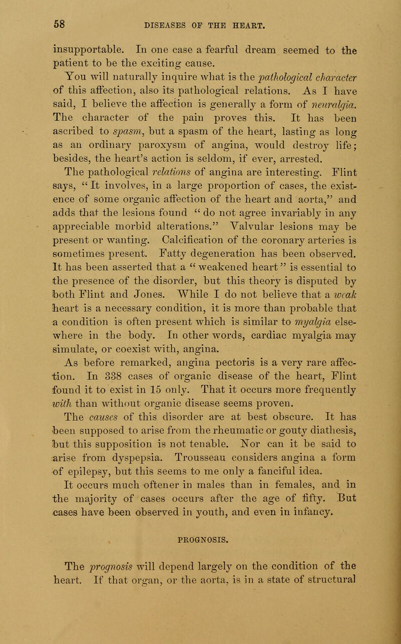 insupportable. In one case a fearful dream seemed to the patient to be the exciting cause. You will naturally inquire what is the pathological character of this affection, also its pathological relations. As I have said, I believe the affection is generally a form of neuralgia. The character of the pain proves this. It has been ascribed to spasm, but a spasm of the heart, lasting as long as an ordinary paroxysm of angina, would destroy life; besides, the heart's action is seldom, if ever, arrested. The pathological relations of angina are interesting. Flint says, It involves, in a large proportion of cases, the exist- ence of some organic affection of the heart and aorta, and adds that the lesions found  do not agree invariably in any appreciable morbid alterations. Valvular lesions may be present or wanting. Calcification of the coronary arteries is sometimes present. Fatty degeneration has been observed. It has been asserted that a  weakened beart is essential to the presence of the disorder, but this theory is disputed by both Flint and Jones. While I do not believe that a weak heart is a necessary condition, it is more than probable that a condition is often present which is similar to myalgia else- where in the body. In other words, cardiac myalgia may simulate, or coexist with, angina. As before remarked, angina pectoris is a very rare affec- tion. In 338 cases of organic disease of the heart, Flint found it to exist in 15 only. That it occurs more frequently with than without organic disease seems proven. The causes of this disorder are at best obscure. It has been supposed to arise from the rheumatic or gouty diathesis, but this supposition is not tenable. ISTor can it be said to :arise from dyspepsia. Trousseau considers angina a form of epilepsy, but this seems to me only a fanciful idea. It occurs much oftener in males than in females, and in the majority of cases occurs after the age of fifty. But cases have been observed in youth, and even in infancy. PROGNOSIS. The prognosis will depend largely on the condition of the heart. If that organ, or the aorta, is in a state of structural