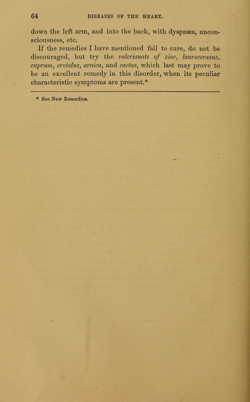 down the left arm, and into the back, with dyspnaea, uncon- sciousness, etc. If the remedies I have mentioned fail to cure, do not be discouraged, but try the valerianate of zinc, laurocerasus, cuprum, crotalus, arnica, and cactus, which last may prove to be an excellent remedy in this disorder, when its peculiar characteristic symptoms are present.*