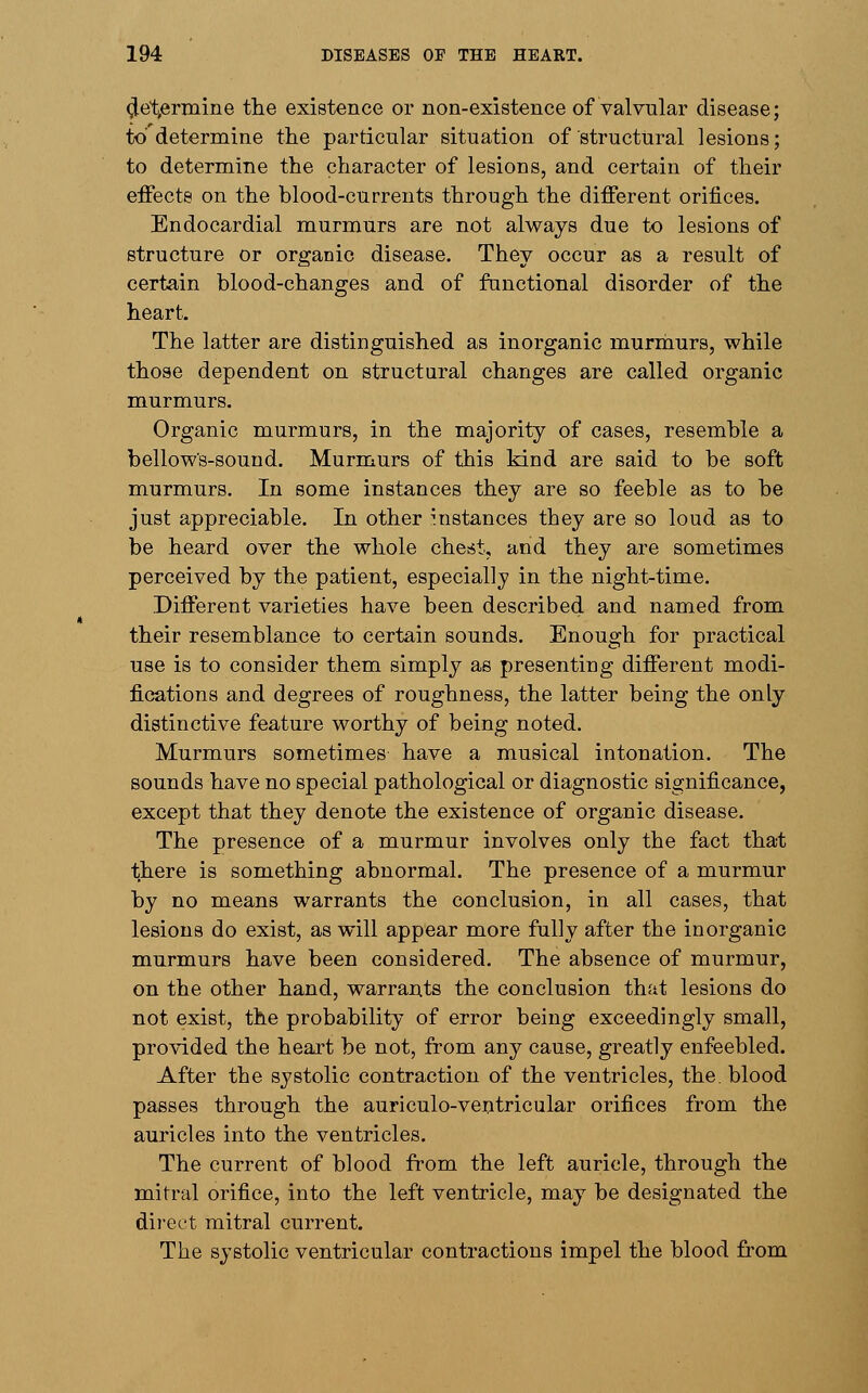 (Jctermine the existence or non-existence of valvular disease; to'determine the particular situation of structural lesions; to determine the character of lesions, and certain of their effects on the blood-currents through the different orifices. Endocardial murmurs are not always due to lesions of structure or organic disease. They occur as a result of certain blood-changes and of functional disorder of the heart. The latter are distinguished as inorganic murmurs, while those dependent on structural changes are called organic murmurs. Organic murmurs, in the majority of cases, resemble a bellows-sound. Murmurs of this kind are said to be soft murmurs. In some instances they are so feeble as to be just appreciable. In other instances they are so loud as to be heard over the whole chest, and they are sometimes perceived by the patient, especially in the night-time. Different varieties have been described and named from their resemblance to certain sounds. Enough for practical use is to consider them simply as presenting different modi- fications and degrees of roughness, the latter being the only distinctive feature worthy of being noted. Murmurs sometimes have a musical intonation. The sounds have no special pathological or diagnostic significance, except that they denote the existence of organic disease. The presence of a murmur involves only the fact that there is something abnormal. The presence of a murmur by no means warrants the conclusion, in all cases, that lesions do exist, as will appear more fully after the inorganic murmurs have been considered. The absence of murmur, on the other hand, warrants the conclusion that lesions do not exist, the probability of error being exceedingly small, provided the heart be not, from any cause, greatly enfeebled. After the systolic contraction of the ventricles, the blood passes through the auriculo-ventricular orifices from the auricles into the ventricles. The current of blood from the left auricle, through the mitral orifice, into the left ventricle, may be designated the direct mitral current. The systolic ventricular contractions impel the blood from