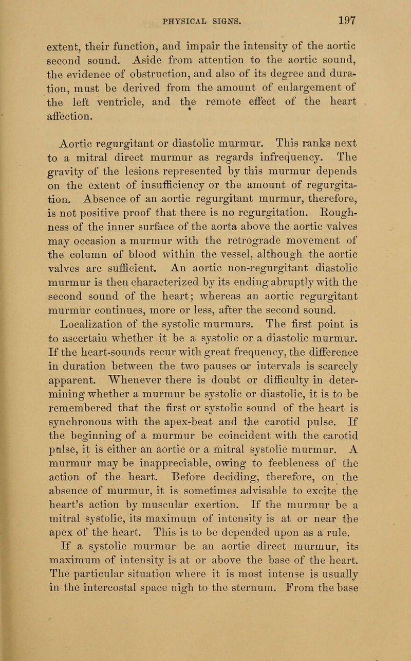 extent, their function, and impair the intensity of the aortic second sound. Aside from attention to the aortic sound, the evidence of obstruction, and also of its degree and dura- tion, must be derived from the amount of enlargement of the left ventricle, and the remote effect of the heart affection. Aortic regurgitant or diastolic murmur. This ranks next to a mitral direct murmur as regards infrequency. The gravity of the lesions represented by this murmur depends on the extent of insufficiency or the amount of regurgita- tion. Absence of an aortic regurgitant murmur, therefore, is not positive proof that there is no regurgitation. Kough- ness of the inner surface of the aorta above the aortic valves may occasion a murmur with the retrograde movement of the column of blood within the vessel, although the aortic valves are sufficient. An aortic non-regurgitant diastolic murmur is then characterized by its ending abruptly with the second sound of the heart; whereas an aortic regurgitant murmur continues, more or less, after the second sound. Localization of the systolic murmurs. The first point is to ascertain whether it be a systolic or a diastolic murmur. If the heart-sounds recur with great frequency, the difference in duration between the two pauses or intervals is scarcely apparent. Whenever there is doubt or difficulty in deter- mining whether a murmur be systolic or diastolic, it is to be remembered that the first or systolic sound of the heart is synchronous with the apex-beat and the carotid pulse. If the beginning of a murmur be coincident with the carotid pulse, it is either an aortic or a mitral systolic murmur. A murmur may be inappreciable, owing to feebleness of the action of the heart. Before deciding, therefore, on the absence of murmur, it is sometimes advisable to excite the heart's action by muscular exertion. If the murmur be a mitral systolic, its maximum of intensity is at or near the apex of the heart. This is to be depended upon as a rule. If a systolic murmur be an aortic direct murmur, its maximum of intensity is at or above the base of the heart. The particular situation where it is most intense is usually in the intercostal space nigh to the sternum. From the base