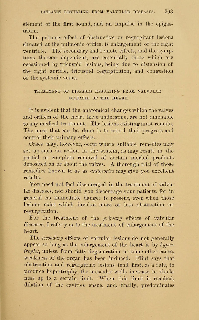 element of the first sound, and an impulse in the epigas- trium. The primary effect of obstructive or regurgitant lesions situated at the pulmonic orifice, is enlargement of the right ventricle. The secondary and remote effects, and the symp- toms thereon dependent, are essentially those which are occasioned by tricuspid lesions, being due to distension of the right auricle, tricuspid regurgitation, and congestion of the systemic veins. TREATMENT OF DISEASES RESULTING FROM VALVULAR DISEASES OF THE HEART. It is evident that the anatomical changes which the valves and orifices of the heart have undergone, are not amenable to any medical treatment. The lesions existing must remain. The most that can be done is to retard their progress and control their primary effects. Cases may, however, occur where suitable remedies may set up such an action in the system, as may result in the partial or complete removal of certain morbid products deposited on or about the valves. A thorough trial of those remedies known to us as antipsorics may give you excellent results. You need not feel discouraged in the treatment of valvu- lar diseases, nor should you discourage your patients, for in general no immediate danger is present, even when those lesions exist which involve more or less obstruction or regurgitation. For the treatment of the primary effects of valvular diseases, I refer you to the treatment of enlargement .of the heart. The secondary effects of valvular lesions do not generally appear so long as the enlargement of the heart is by hyper- trophy, unless, from fatty degeneration or some other cause, weakness of the organ has been induced. Flint says that obstruction and regurgitant lesions tend first, as a rule, to produce hypertrophy, the muscular walls increase in thick- ness up to a certain limit. When this limit is reached, dilation of the cavities ensue, and, finally, predominates
