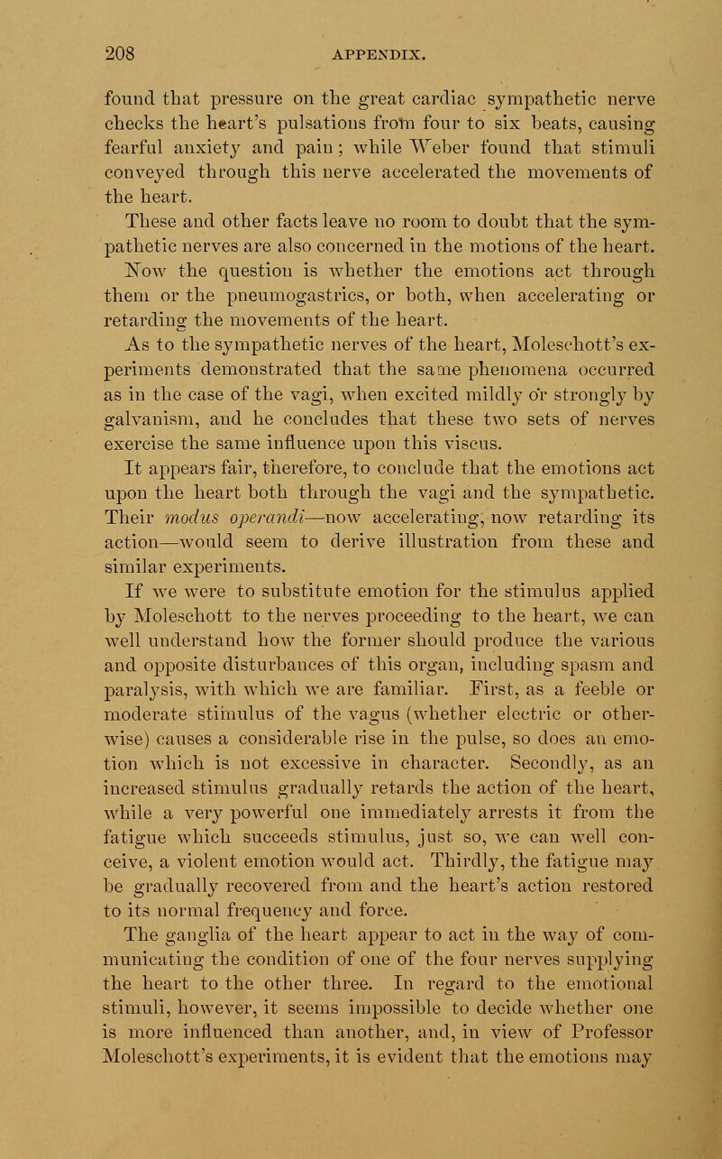found that pressure on the great cardiac sympathetic nerve checks the heart's pulsations from four to six beats, causing fearful anxiety and pain ; while Weber found that stimuli conveyed through this nerve accelerated the movements of the heart. These and other facts leave no room to doubt that the sym- pathetic nerves are also concerned in the motions of the heart. ISTow the question is whether the emotions act through them or the pneumogastrics, or both, when accelerating or retarding the movements of the heart. As to the sympathetic nerves of the heart, Molesehott's ex- periments demonstrated that the same phenomena occurred as in the case of the vagi, when excited mildly or strongly by galvanism, and he concludes that these two sets of nerves exercise the same influence upon this viscus. It appears fair, therefore, to conclude that the emotions act upon the heart both through the vagi and the sympathetic. Their modus operandi—now accelerating, now retarding its action—would seem to derive illustration from these and similar experiments. If we were to substitute emotion for the stimulus applied by Moleschott to the nerves proceeding to the heart, we can well understand how the former should produce the various and opposite disturbances of this organ, including spasm and paralysis, with which we are familiar. First, as a feeble or moderate stimulus of the vagus (whether electric or other- wise) causes a considerable rise in the pulse, so does an emo- tion which is not excessive in character. Secondly, as an increased stimulus gradually retards the action of the heart, while a very powerful one immediately arrests it from the fatigue which succeeds stimulus, just so, we can well con- ceive, a violent emotion would act. Thirdly, the fatigue may. be gradually recovered from and the heart's action restored to its normal frequency and force. The ganglia of the heart appear to act in the way of com- municating the condition of one of the four nerves supplying the heart to the other three. In regard to the emotional stimuli, however, it seems impossible to decide whether one is more influenced than another, and, in view of Professor Molesehott's experiments, it is evident that the emotions may