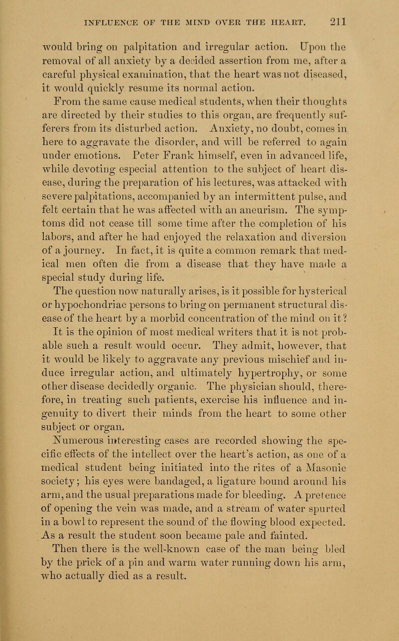 would bring on palpitation and irregular action. Upon the removal of all anxiety by a decided assertion from me, after a careful physical examination, that the heart was not diseased, it would quickly resume its normal action. From the same cause medical students, when their thoughts are directed by their studies to this organ, are frequently suf- ferers from its disturbed action. Anxiety, no doubt, comes in here to aggravate the disorder, and will be referred to again under emotions. Peter Frank himself, even, in advanced life, while devoting especial attention to the subject of heart dis- ease, during the preparation of his lectures, was attacked with severe palpitations, accompanied by an intermittent pulse, and felt certain that he was affected with an aneurism. The symp- toms did not cease till some time after the completion of his labors, and after he had enjoyed the relaxation and diversion of a journey. In fact, it is quite a common remark that med- ical men often die from a disease that they have made a special study during life. The question now naturally arises, is it possible for hysterical or hypochondriac persons to bring on permanent structural dis- ease of the heart by a morbid concentration of the mind on it ? It is the opinion of most medical writers that it is not prob- able such a result would occur. They admit, however, that it would be likely to aggravate any previous mischief and in- duce irregular action, and ultimately hypertrophy, or some other disease decidedly organic. The physician should, there- fore, in treating such patients, exercise his influence and in- genuity to divert their minds from the heart to some other subject or organ. Numerous interesting cases are recorded showing the spe- cific effects of the intellect over the heart's action, as one of a medical student being initiated into the rites of a Masonic society; his eyes were bandaged, a ligature bound around his arm, and the usual preparations made for bleeding. A pretence of opening the vein was made, and a stream of water spurted in a bowl to represent the sound of the flowing blood expected. As a result the student soon became pale and fainted. Then there is the well-known case of the man being bled by the prick of a pin and warm water running down his arm, who actually died as a result.