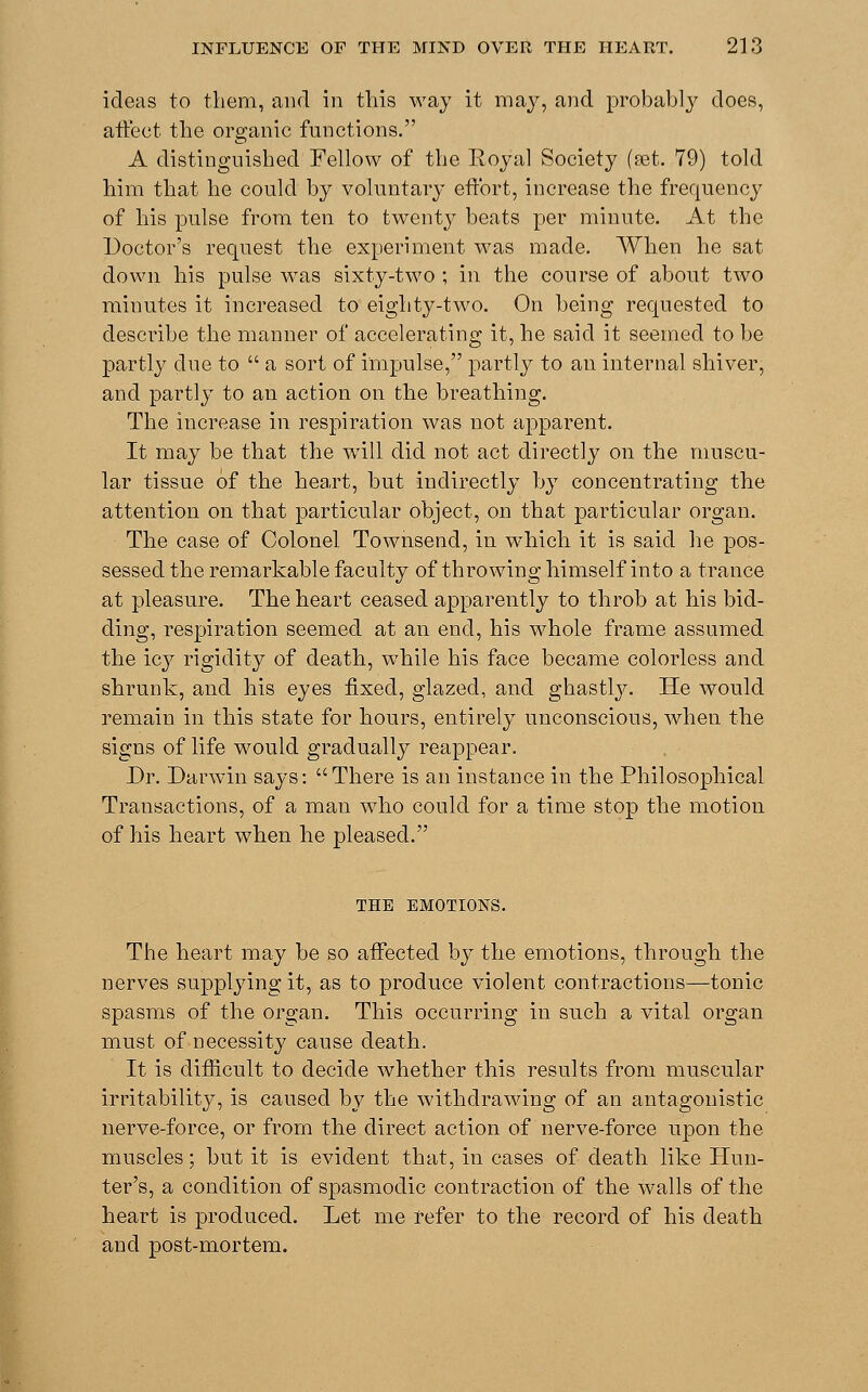 ideas to them, and in this way it may, and probably does, affect the organic functions. A distinguished Fellow of the Royal Society (set. 79) told him that he could by voluntary effort, increase the frequency of his pulse from ten to twenty beats per minute. At the Doctor's request the experiment was made. When he sat down his pulse was sixty-two ; in the course of about two minutes it increased to eighty-two. On being requested to describe the manner of accelerating it, he said it seemed to be partly due to  a sort of impulse, partly to an internal shiver, and partly to an action on the breathing. The increase in respiration was not apparent. It may be that the will did not act directly on the muscu- lar tissue of the heart, but indirectly by concentrating the attention on that particular object, on that particular organ. The case of Colonel Townsend, in wThich it is said he pos- sessed the remarkable faculty of throwing himself into a trance at pleasure. The heart ceased apparently to throb at his bid- ding, respiration seemed at an end, his whole frame assumed the icy rigidity of death, while his face became colorless and shrunk, and his eyes fixed, glazed, and ghastly. He would remain in this state for hours, entirely unconscious, when the signs of life would gradually reappear. Dr. Darwin says: There is an instance in the Philosophical Transactions, of a man who could for a time stop the motion of his heart when he pleased. THE EMOTIONS. The heart may be so affected by the emotions, through the nerves supplying it, as to produce violent contractions—tonic spasms of the organ. This occurring in such a vital organ must of necessity cause death. It is difficult to decide whether this results from muscular irritability, is caused by the withdrawing of an antagonistic nerve-force, or from the direct action of nerve-force upon the muscles; but it is evident that, in cases of death like Hun- ter's, a condition of spasmodic contraction of the walls of the heart is produced. Let me refer to the record of his death and post-mortem.