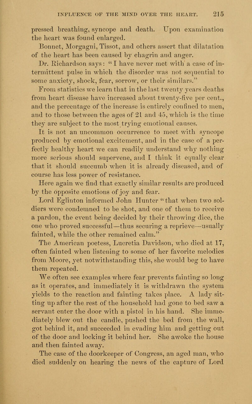 pressed breathing, syncope and death. Upon examination the heart was found enlarged. Bonnet, Morgagni, Tissot, and others assert that dilatation of the heart has been caused by chagrin and anger. Dr. Richardson says: I have never met with a case of in- termittent pulse in which the disorder was not sequential to some anxiety, shock, fear, sorrow, or their similars. From statistics we learn that in the last twenty years deaths from heart disease have increased about twenty-five per cent., and the percentage of the increase is entirely confined to men, and to those between the ages of 2L and 45, which is the time they are subject to the most trying emotional causes. It is not an uncommon occurrence to meet with syncope produced by emotional excitement, and in the case of a per- fectly healthy heart we can readily understand why nothing more serious should supervene, and I think it equally clear that it should succumb when it is already diseased, and of course has less power of resistance. Here again we find that exactly similar results are produced by the opposite emotions of joy and fear. Lord Eglinton informed John Hunter  that when two sol- diers were condemned to be shot, and one of them to receive a pardon, the event being decided by their throwing dice, the one who proved successful—thus securing a reprieve—usually fainted, while the other remained calm. The American poetess, Lucretia Davidson, who died at 17, often fainted when listening to some of her favorite melodies from Moore, yet notwithstanding this, she would beg to have them repeated. We often see examples where fear prevents fainting so long as it operates, and immediately it is withdrawn the system yields to the reaction and fainting takes place. A lady sit- ting up after the rest of the household had gone to bed saw a servant enter the door with a pistol in his hand. She imme- diately blew out the candle, pushed the bed from the wall, got behind it, and succeeded in evading him and getting out of the door and locking it behind her. She awoke the house and then fainted away. The case of the doorkeeper of Congress, an aged man, who died suddenly on hearing the news of the capture of Lord