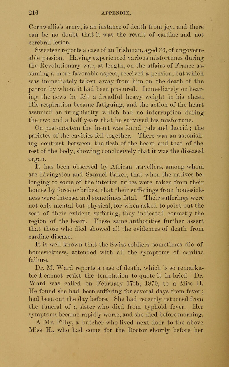 Cornwallis's army, is an instance of death from joy, and there can be no doubt that it was the result of cardiac and not cerebral lesion. Sweetser reports a case of an Irishman, aged 36, of ungovern- able passion. Having experienced various misfortunes during the Revolutionary war, at length, on the affairs of France as- suming a more favorable aspect, received a pension, but which was immediately taken away from him on the death of the patron by whom it had been procured. Immediately on hear- ing the news he felt a dreadful heavy weight in his chest. His respiration became fatiguing, and the action of the heart assumed an irregularity which had no interruption during the two and a half years that he survived his misfortune. On post-mortem the heart was found pale and flaccid ; the parietes of the cavities fell together. There was an astonish- ing contrast between the flesh of the heart and that of the rest of the body, showing conclusively that it was the diseased organ. It has been observed by African travellers, among whom are Livingston and Samuel Baker, that when the natives be- longing to some of the interior tribes were taken from their homes by force or bribes, that their sufferings from homesick- ness were intense, and sometimes fatal. Their sufferings were not only mental but physical, for when asked to point out the seat of their evident suffering, they indicated correctly the region of the heart. These same authorities further assert that those who died showed all the evidences of death from cardiac disease. It is well known that the Swiss soldiers sometimes die of homesickness, attended with all the symptoms of cardiac failure. Dr. M. Ward reports a case of death, which is so remarka- ble I cannot resist the temptation to quote it in brief. Dr. Ward was called on February 17th, 1870, to a Miss H. He found she had been suffering for several days from fever; had been out the day before. She had recently returned from the funeral of a sister who died from typhoid fever. Her symptoms became rapidly worse, and she died before morning. A Mr. Filby, a butcher who lived next door to the above Miss H., who had come for the Doctor shortly before her
