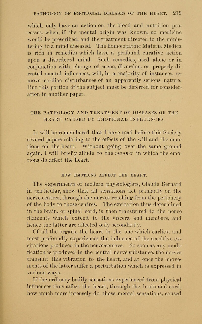 which only have an action on the blood and nutrition pro- cesses, when, if the mental origin was known, no medicine would be prescribed, and the treatment directed to the minis- tering to a mind diseased. The homoeopathic Materia Medica is rich in remedies which have a profound curative action upon a disordered mind. Such remedies, used alone or in conjunction with change of scene, diversion, or properly di- rected mental influences, will, in a majority of instances, re- move cardiac disturbances of an apparently serious nature. But this portion <3f the subject must be deferred for consider- ation in another paper. THE PATHOLOGY AND TREATMENT OF DISEASES OF THE HEART, CAUSED BY EMOTIONAL INFLUENCES It will be remembered that I have read before this Society several papers relating to the effects of the will and the emo- tions on the heart. Without going over the same ground again, I will briefly allude to the manner in which the emo- tions do affect the heart. HOW EMOTIONS AFFECT THE HEART. The experiments of modern physiologists, Claude Bernard in particular, show that all sensations act primarily on the nerve-centres, through the nerves reaching from the periphery • of the body to those centres. The excitation thus determined in the brain, or spinal cord, is then transferred to the nerve filaments which extend to the viscera and members, and hence the latter are affected only secondarily. Of all the organs, the heart is the one which earliest and most profoundly experiences the influence of the sensitive ex- citations produced in the nerve-centres. So soon as any modi- fication is produced in the central nerve-substance, the nerves transmit this vibration to the heart, and at once the move- ments of the latter suffer a perturbation which is expressed in various ways. If the ordinary bodily sensations experienced from physical influences thus affect the heart, through the brain and cord, how much more intensely do those mental sensations, caused