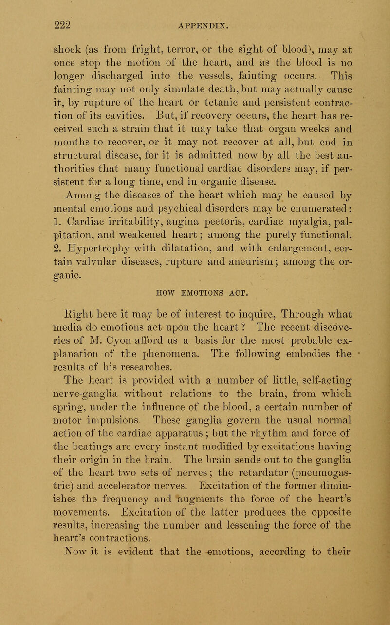 shock (as from fright, terror, or the sight of blood), may at once stop the motion of the heart, and as the blood is no longer discharged into the vessels, fainting occurs. This fainting may not only simulate death, but may actually cause it, by rupture of the heart or tetanic and persistent contrac- tion of its cavities. But, if recovery occurs, the heart has re- ceived such a strain that it may take that organ weeks and months to recover, or it may not recover at all, but end in structural disease, for it is admitted now by all the best au- thorities that many functional cardiac disorders may, if per- sistent for a long time, end in organic disease. Among the diseases of the heart which may be caused by mental emotions and psychical disorders may be enumerated: 1. Cardiac irritability, angina pectoris, cardiac myalgia, pal- pitation, and weakened heart; among the purely functional. 2. Hypertrophy with dilatation, and with enlargement, cer- tain valvular diseases, rupture and aneurism; among the or- ganic. HOW EMOTIONS ACT. Eight here it may be of interest to inquire, Through what media do emotions act upon the heart ? The recent discove- ries of M. Cyon afford us a basis for the most probable ex- planation of the phenomena. The following embodies the results of his researches. The heart is provided with a number of little, self-acting nerve-ganglia without relations to the brain, from which spring, under the influence of the blood, a certain number of motor impulsions. These ganglia govern the usual normal action of the cardiac apparatus ; but the rhythm and force of the beatings are every instant modified by excitations having their origin in the brain. The brain sends out to the ganglia of the heart two sets of nerves; the retardator (pneumogas- tric) and accelerator nerves. Excitation of the former dimin- ishes the frequency and augments the force of the heart's movements. Excitation of the latter produces the opposite results, increasing the number and lessening the force of the heart's contractions. aSTow it is evident that the emotions, according to their