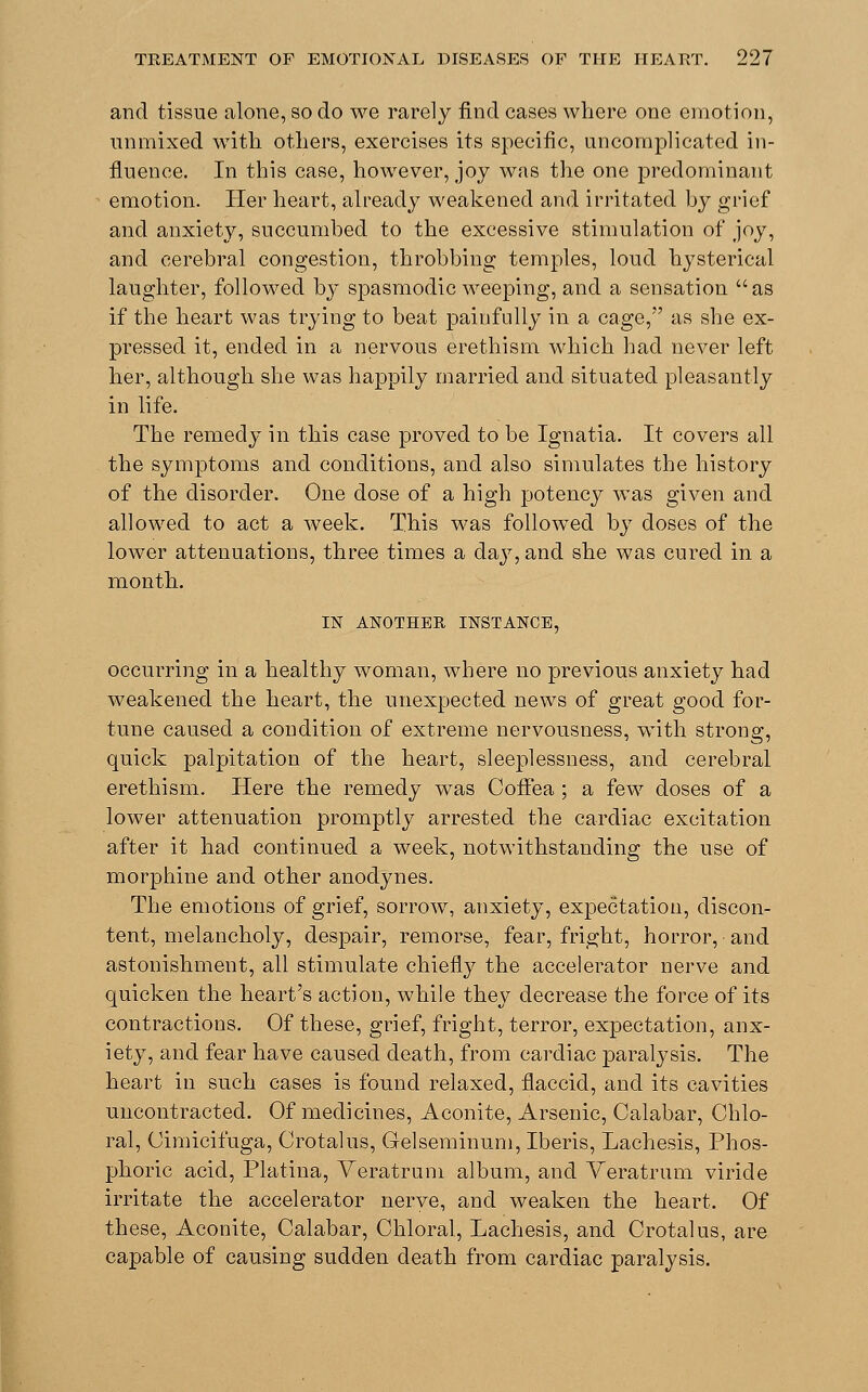 and tissue alone, so do we rarely find cases where one emotion, unmixed with others, exercises its specific, uncomplicated in- fluence. In this case, however, joy was the one predominant emotion. Her heart, already weakened and irritated by grief and anxiety, succumbed to the excessive stimulation of joy, and cerebral congestion, throbbing temples, loud hysterical laughter, followed by spasmodic weeping, and a sensation as if the heart was trying to beat painfully in a cage, as she ex- pressed it, ended in a nervous erethism which had never left her, although she was happily married and situated pleasantly in life. The remedy in this case proved to be Ignatia. It covers all the symptoms and conditions, and also simulates the history of the disorder. One dose of a high potency was given and allowed to act a week. This was followed by doses of the lower attenuations, three times a day, and she was cured in a month. IN ANOTHER INSTANCE, occurring in a healthy woman, where no previous anxiety had weakened the heart, the unexpected news of great good for- tune caused a condition of extreme nervousness, with strong, quick palpitation of the heart, sleeplessness, and cerebral erethism. Here the remedy was Coffea ; a few doses of a lower attenuation promptly arrested the cardiac excitation after it had continued a week, notwithstanding the use of morphine and other anodynes. The emotions of grief, sorrow, anxiety, expectation, discon- tent, melancholy, despair, remorse, fear, fright, horror, and astonishment, all stimulate chiefly the accelerator nerve and quicken the heart's action, while they decrease the force of its contractions. Of these, grief, fright, terror, expectation, anx- iety, and fear have caused death, from cardiac paralysis. The heart in such cases is found relaxed, flaccid, and its cavities uncontracted. Of medicines, Aconite, Arsenic, Calabar, Chlo- ral, Cimicifuga, Crotalus, Gelseminum, Iberis, Lachesis, Phos- phoric acid, Platina, Veratrum album, and Veratrum viride irritate the accelerator nerve, and weaken the heart. Of these, Aconite, Calabar, Chloral, Lachesis, and Crotalus, are capable of causing sudden death from cardiac paralysis.