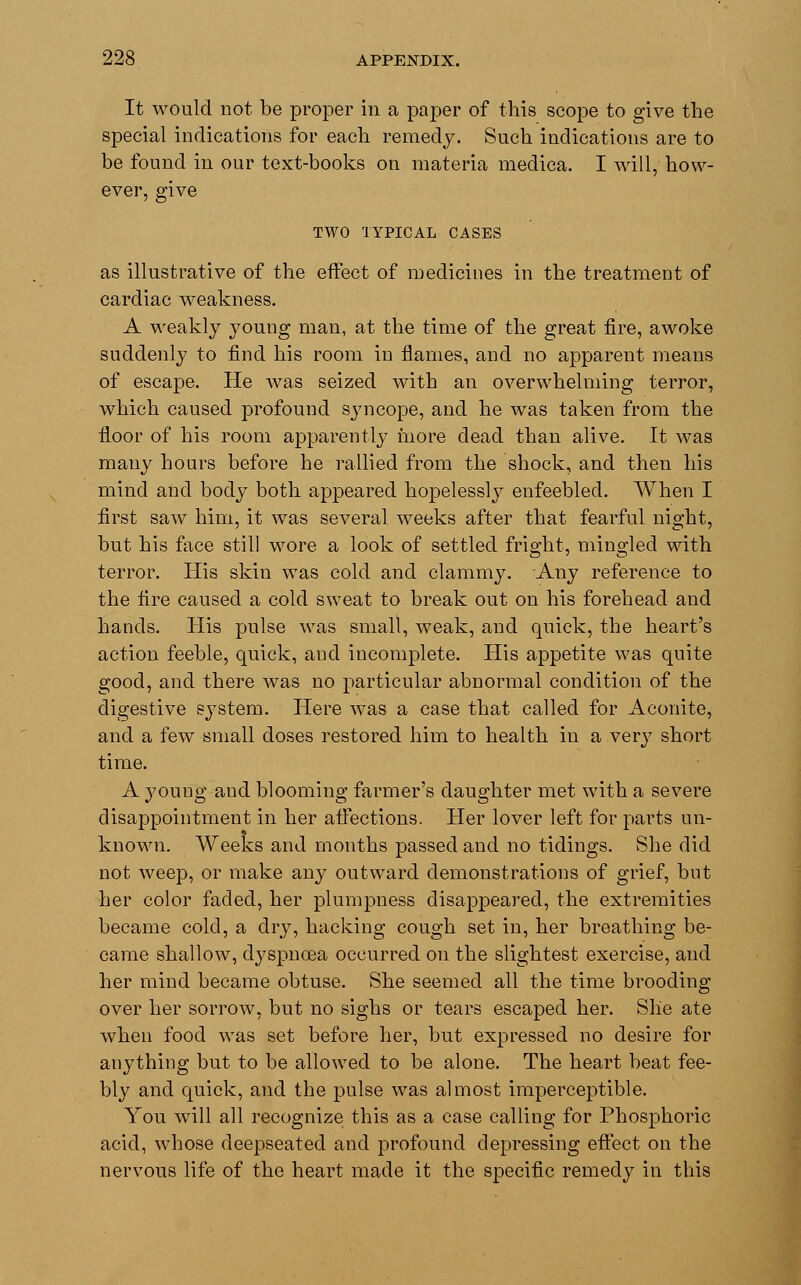 It would not be proper in a paper of this scope to give the special indications for each remedy. Such indications are to be found in our text-books on materia medica. I will, how- ever, give TWO TYPICAL CASES as illustrative of the effect of medicines in the treatment of cardiac weakness. A weakly young man, at the time of the great fire, awoke suddenly to find his room in flames, and no apparent means of escape. He was seized with an overwhelming terror, which caused profound syncope, and he was taken from the floor of his room apparently more dead than alive. It was many hours before he rallied from the shock, and then his mind and body both appeared hopelessly enfeebled. When I first saw him, it was several, weeks after that fearful night, but his face still wore a look of settled fright, mingled with terror. His skin was cold and clammy. Any reference to the fire caused a cold sweat to break out on his forehead and hands. His pulse was small, weak, and quick, the heart's action feeble, quick, and incomplete. His appetite was quite good, and there was no particular abnormal condition of the digestive system. Here was a case that called for Aconite, and a few small doses restored him to health in a very short time. A young and blooming farmer's daughter met with a severe disappointment in her affections. Her lover left for parts un- known. Weeks and months passed and no tidings. She did not weep, or make any outward demonstrations of grief, but her color faded, her plumpness disappeared, the extremities became cold, a dry, hacking cough set in, her breathing be- came shallow, dyspnoea occurred on the slightest exercise, and her mind became obtuse. She seemed all the time brooding over her sorrow, but no sighs or tears escaped her. She ate when food was set before her, but expressed no desire for anything but to be allowed to be alone. The heart beat fee- bly and quick, and the pulse was almost imperceptible. You will all recognize this as a case calling for Phosphoric acid, whose deepseated and profound depressing effect on the nervous life of the heart made it the specific remedy in this