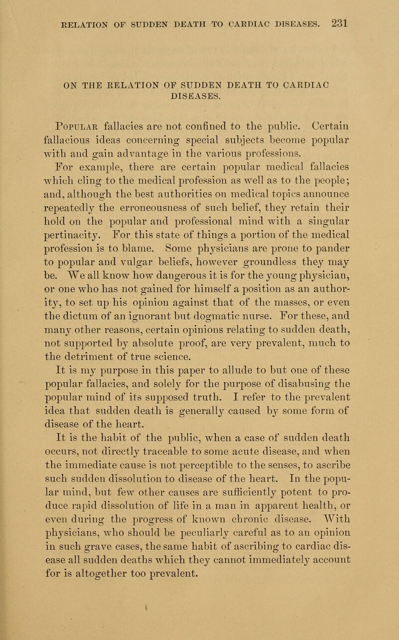 ON THE RELATION OF SUDDEN DEATH TO CARDIAC DISEASES. Popular fallacies are not confined to the public. Certain fallacious ideas concerning special subjects become popular with and gain advantage in the various professions. For example, there are certain popular medical fallacies which cling to the medical profession as well as to the people; and, although the best authorities on medical topics announce repeatedly the erroneousness of such belief, they retain their hold on the popular and professional mind with a singular pertinacity. For this state of things a portion of the medical profession is to blame. Some physicians are prone to pander to popular and vulgar beliefs, however groundless they may be. We all know how dangerous it is for the young physician, or one who has not gained for himself a position as an author- ity, to set up his opinion against that of the masses, or even the dictum of an ignorant but dogmatic nurse. For these, and many other reasons, certain opinions relating to sudden death, not supported by absolute proof, are very prevalent, much to the detriment of true science. It is my purpose in this paper to allude to but one of these popular fallacies, and solely for the purpose of disabusing the popular mind of its supposed truth. I refer to the prevalent idea that sudden death is generally caused by some form of disease of the heart. It is the habit of the public, when a case of sudden death occurs, not directly traceable to some acute disease, and when the immediate cause is not perceptible to the senses, to ascribe such sudden dissolution to disease of the heart. In the popu- lar mind, but few other causes are sufficiently potent to pro- duce rapid dissolution of life in a man in apparent health, or even during the progress of known chronic disease. With physicians, who should be peculiarly careful as to an opinion in such grave cases, the same habit of ascribing to cardiac dis- ease all sudden deaths which they cannot immediately account for is altogether too prevalent.