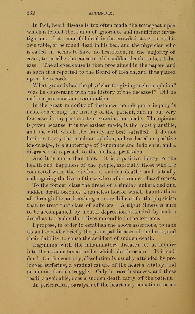 In fact, heart disease is too often made the scapegoat upon which is loaded the results of ignorance and insufficient inves- tigation. Let a man fall dead in the crowded street, or at his own table, or be found dead in his bed, and the physician who is called in seems to have no hesitation, in the majority of cases, to ascribe the cause of this sudden death to heart dis- ease. The alleged cause is then proclaimed in the papers, and as such it is reported to the Board of Health, and thus placed upon the records. What grounds had the physician for giving such an opinion ? Was he conversant with the history of the deceased? Did he make a post-mortem examination. In the great majority of instances no adequate inquiry is made concerning the history of the patient, and in but very few cases is any post-mortem examination made. The opinion is given because it is the easiest made, is the most plausible, and one with which the family are best satisfied. I do not hesitate to say that such an opinion, unless based on positive knowledge, is a subterfuge of ignorance and indolence, and a disgrace and reproach to the medical profession. And it is more than this. It is a positive injury to the health and happiness of the people, especially those who are connected with the victims of sudden death ; and actually endangering the lives of those who suffer from cardiac diseases. To the former class the dread of a similar unheralded and sudden death becomes a nameless horror which haunts them all through life, and nothing is more difficult for the physician than to treat that class of sufferers. A slight illness is sure to be accompanied by mental depression, attended by such a dread as to render their lives miserable in the extreme. I propose, in order to establish the above assertions, to take up and consider briefly the principal diseases of the heart, and their liability to cause the accident of sudden death. Beginning with the inflammatory diseases, let us inquire into the circumstances under which death occurs. Is it sud- den? On the contrary, dissolution is usually attended by pro- longed suffering, a gradual failure of the heart's vitality, and an unmistakable struggle. Only in rare instances, and those readily avoidable, does a sudden death carry off the patient. In pericarditis, paralysis of the heart may sometimes occur