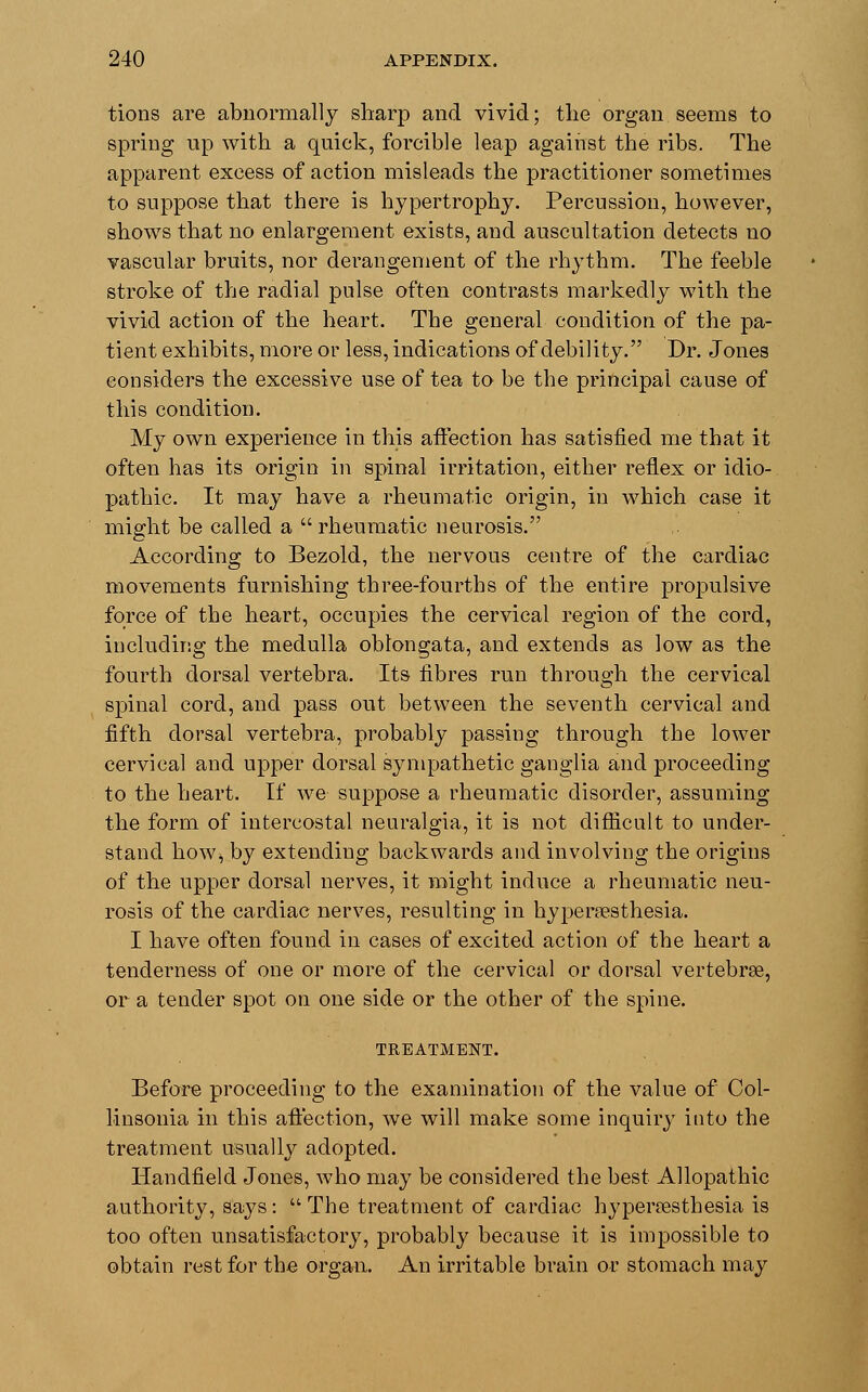 tions are abnormally sharp and vivid; the organ seems to spring up with a quick, forcible leap against the ribs. The apparent excess of action misleads the practitioner sometimes to suppose that there is hypertrophy. Percussion, however, shows that no enlargement exists, and auscultation detects no vascular bruits, nor derangement of the rhythm. The feeble stroke of the radial pulse often contrasts markedly with the vivid action of the heart. The general condition of the pa- tient exhibits, more or less, indications of debility. Dr. Jones considers the excessive use of tea to be the principal cause of this condition. My own experience in this affection has satisfied me that it often has its origin in spinal irritation, either reflex or idio- pathic. It may have a rheumatic origin, in which case it might be called a rheumatic neurosis. According to Bezold, the nervous centre of the cardiac movements furnishing three-fourths of the entire propulsive force of the heart, occupies the cervical region of the cord, including the medulla oblongata, and extends as low as the fourth dorsal vertebra. Its fibres run through the cervical spinal cord, and pass out between the seventh cervical and fifth dorsal vertebra, probably passing through the lower cervical and upper dorsal sympathetic ganglia and proceeding to the heart. If we suppose a rheumatic disorder, assuming the form of intercostal neuralgia, it is not difficult to under- stand how, by extending backwards and involving the origins of the upper dorsal nerves, it might induce a rheumatic neu- rosis of the cardiac nerves, resulting in hyperesthesia. I have often found in cases of excited action of the heart a tenderness of one or more of the cervical or dorsal vertebrae, or a tender spot on one side or the other of the spine. TREATMENT. Before proceeding to the examination of the value of Col- linsonia in this affection, we will make some inquiry into the treatment usually adopted. Handfield Jones, who may be considered the best Allopathic authority, says:  The treatment of cardiac hyperesthesia is too often unsatisfactory, probably because it is impossible to obtain rest for the organ. An irritable brain or stomach may